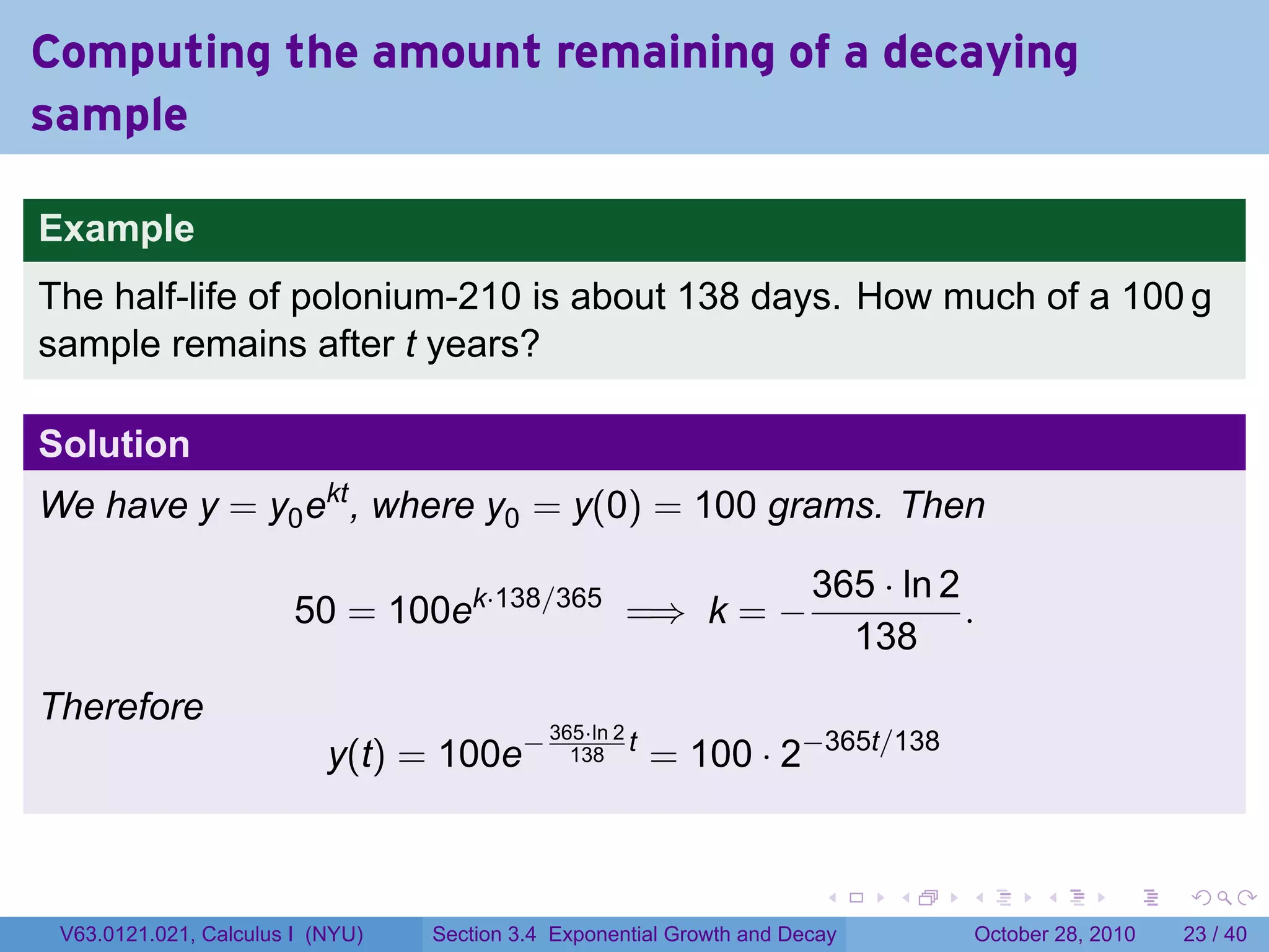 Computing the amount remaining of a decaying
sample

Example
The half-life of polonium-210 is about 138 days. How much of a 100 g
sample remains after t years?

Solution
We have y = y0 ekt , where y0 = y(0) = 100 grams. Then

                                                                       365 · ln 2
                        50 = 100ek·138/365 =⇒ k = −                               .
                                                                         138
Therefore
                                                          = 100 · 2−365t/138
                                             365·ln 2
                           y(t) = 100e−        138
                                                      t




                                                                        .    .    .         .       .    .

 V63.0121.021, Calculus I (NYU)   Section 3.4 Exponential Growth and Decay            October 28, 2010   23 / 40
 