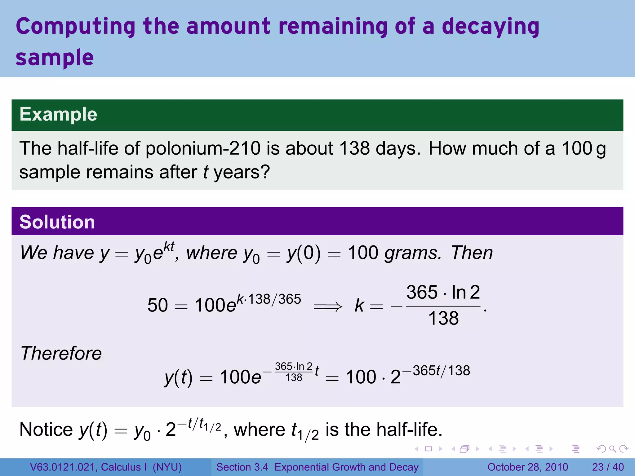 Computing the amount remaining of a decaying
sample

Example
The half-life of polonium-210 is about 138 days. How much of a 100 g
sample remains after t years?

Solution
We have y = y0 ekt , where y0 = y(0) = 100 grams. Then

                                                                       365 · ln 2
                        50 = 100ek·138/365 =⇒ k = −                               .
                                                                         138
Therefore
                                                          = 100 · 2−365t/138
                                             365·ln 2
                           y(t) = 100e−        138
                                                      t



Notice y(t) = y0 · 2−t/t1/2 , where t1/2 is the half-life.
                                                                        .    .    .         .       .    .

 V63.0121.021, Calculus I (NYU)   Section 3.4 Exponential Growth and Decay            October 28, 2010   23 / 40
 