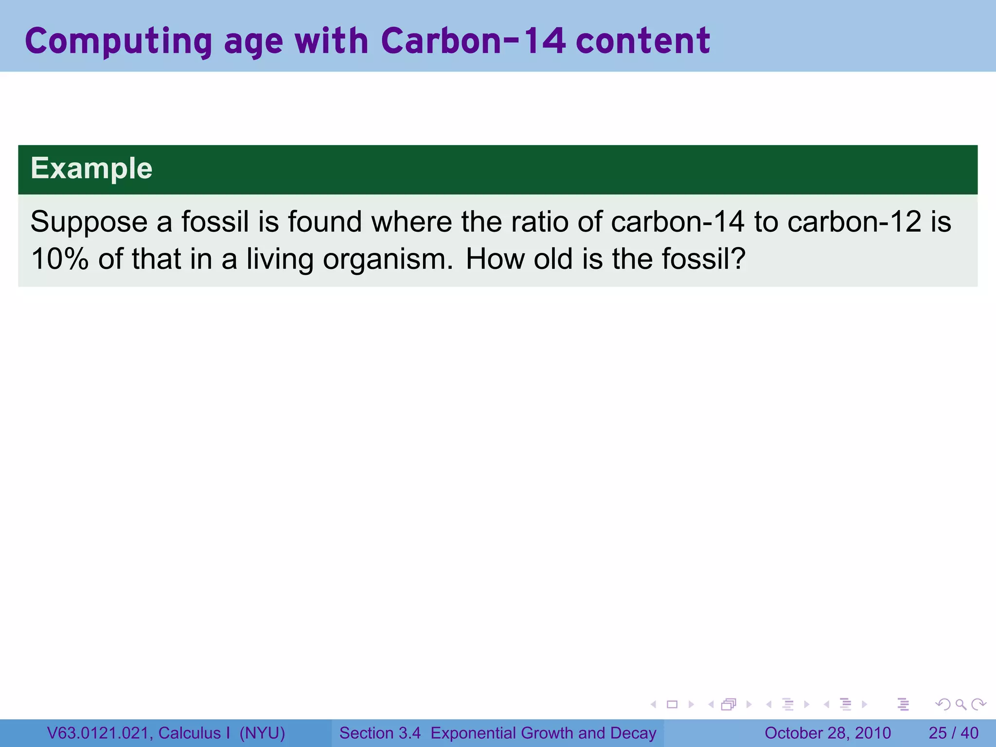 Computing age with Carbon-14 content


Example
Suppose a fossil is found where the ratio of carbon-14 to carbon-12 is
10% of that in a living organism. How old is the fossil?




                                                                        .    .   .         .       .    .

 V63.0121.021, Calculus I (NYU)   Section 3.4 Exponential Growth and Decay           October 28, 2010   25 / 40
 