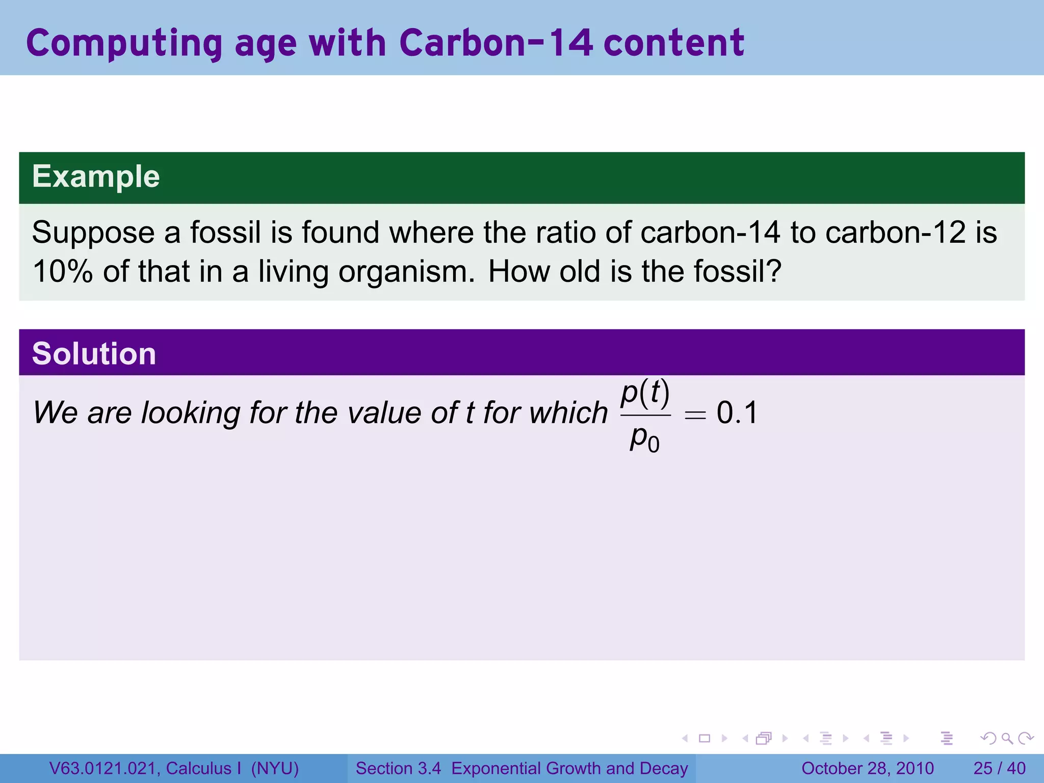 Computing age with Carbon-14 content


Example
Suppose a fossil is found where the ratio of carbon-14 to carbon-12 is
10% of that in a living organism. How old is the fossil?

Solution
                                                                 p(t)
We are looking for the value of t for which                           = 0.1
                                                                  p0




                                                                        .    .   .         .       .    .

 V63.0121.021, Calculus I (NYU)   Section 3.4 Exponential Growth and Decay           October 28, 2010   25 / 40
 