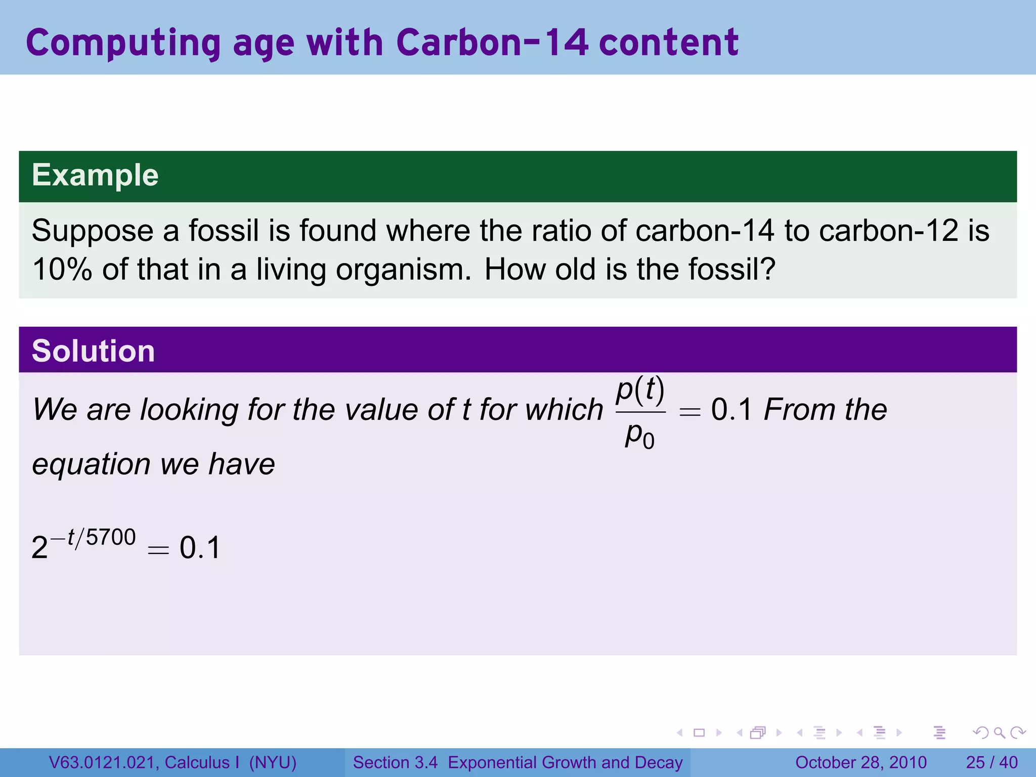 Computing age with Carbon-14 content


Example
Suppose a fossil is found where the ratio of carbon-14 to carbon-12 is
10% of that in a living organism. How old is the fossil?

Solution
                                                                 p(t)
We are looking for the value of t for which                           = 0.1 From the
                                                                  p0
equation we have

2−t/5700 = 0.1




                                                                        .    .   .         .       .    .

 V63.0121.021, Calculus I (NYU)   Section 3.4 Exponential Growth and Decay           October 28, 2010   25 / 40
 