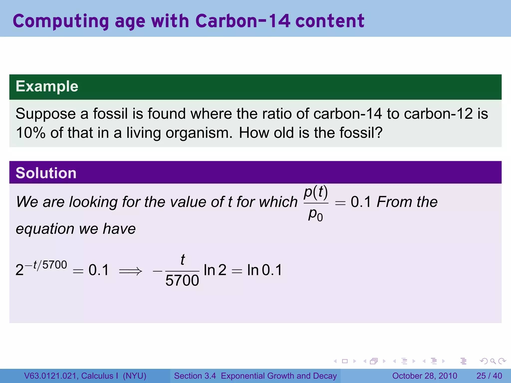 Computing age with Carbon-14 content


Example
Suppose a fossil is found where the ratio of carbon-14 to carbon-12 is
10% of that in a living organism. How old is the fossil?

Solution
                                                                  p(t)
We are looking for the value of t for which                            = 0.1 From the
                                                                   p0
equation we have

                                    t
2−t/5700 = 0.1 =⇒ −                    ln 2 = ln 0.1
                                  5700




                                                                         .    .   .         .       .    .

 V63.0121.021, Calculus I (NYU)    Section 3.4 Exponential Growth and Decay           October 28, 2010   25 / 40
 