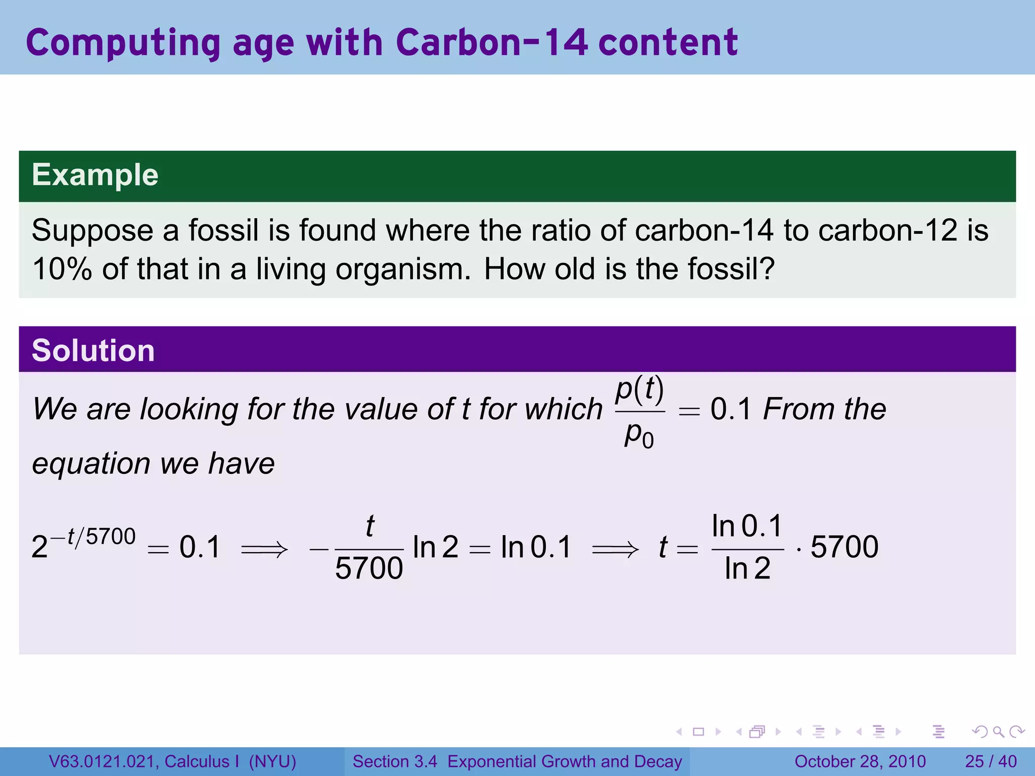 Computing age with Carbon-14 content


Example
Suppose a fossil is found where the ratio of carbon-14 to carbon-12 is
10% of that in a living organism. How old is the fossil?

Solution
                                                                  p(t)
We are looking for the value of t for which                            = 0.1 From the
                                                                   p0
equation we have

                                    t                       ln 0.1
2−t/5700 = 0.1 =⇒ −                    ln 2 = ln 0.1 =⇒ t =        · 5700
                                  5700                       ln 2




                                                                         .    .   .         .       .    .

 V63.0121.021, Calculus I (NYU)    Section 3.4 Exponential Growth and Decay           October 28, 2010   25 / 40
 