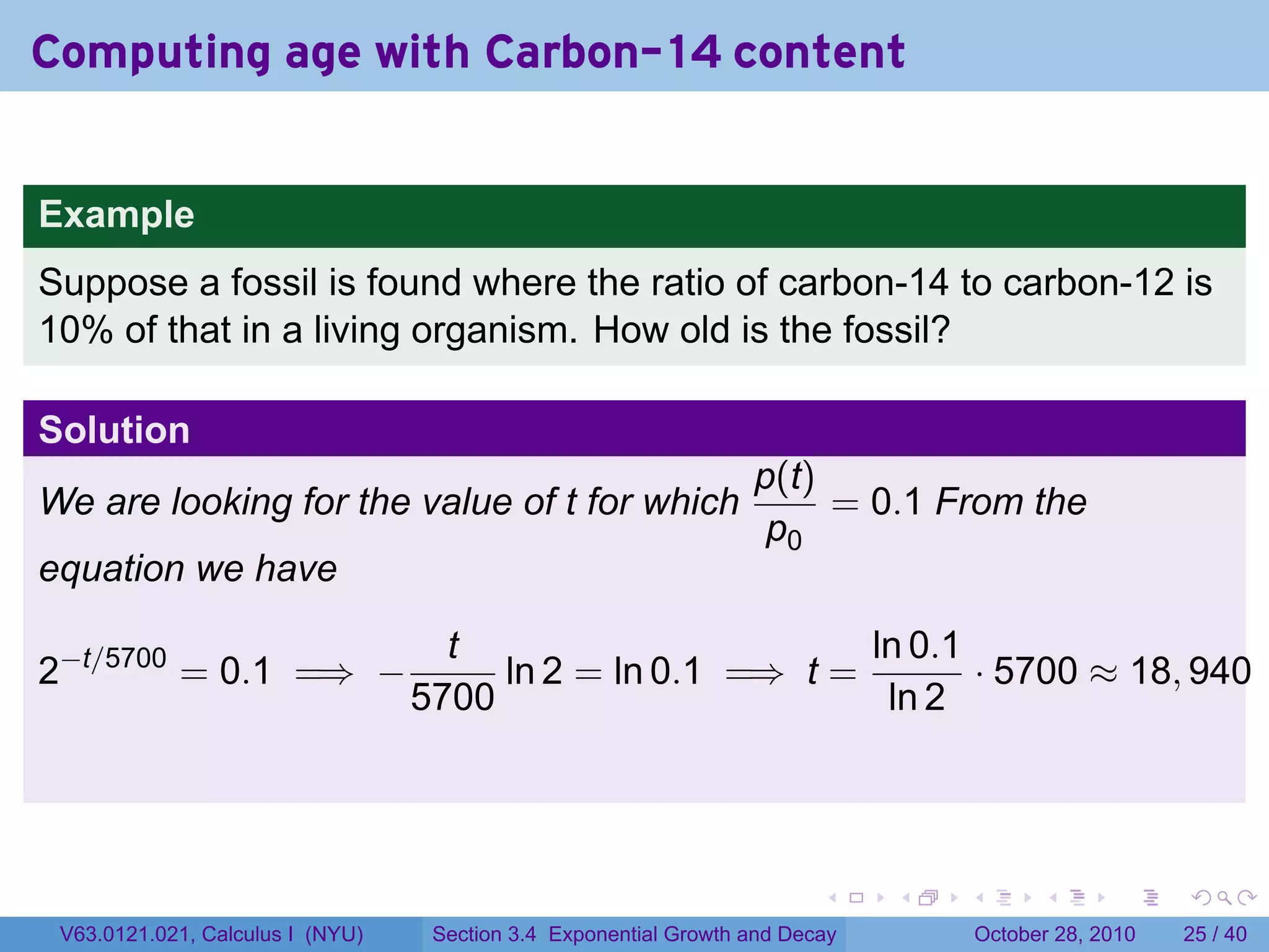 Computing age with Carbon-14 content


Example
Suppose a fossil is found where the ratio of carbon-14 to carbon-12 is
10% of that in a living organism. How old is the fossil?

Solution
                                                                  p(t)
We are looking for the value of t for which                            = 0.1 From the
                                                                   p0
equation we have

                                    t                       ln 0.1
2−t/5700 = 0.1 =⇒ −                    ln 2 = ln 0.1 =⇒ t =        · 5700 ≈ 18, 940
                                  5700                       ln 2




                                                                         .    .   .         .       .    .

 V63.0121.021, Calculus I (NYU)    Section 3.4 Exponential Growth and Decay           October 28, 2010   25 / 40
 