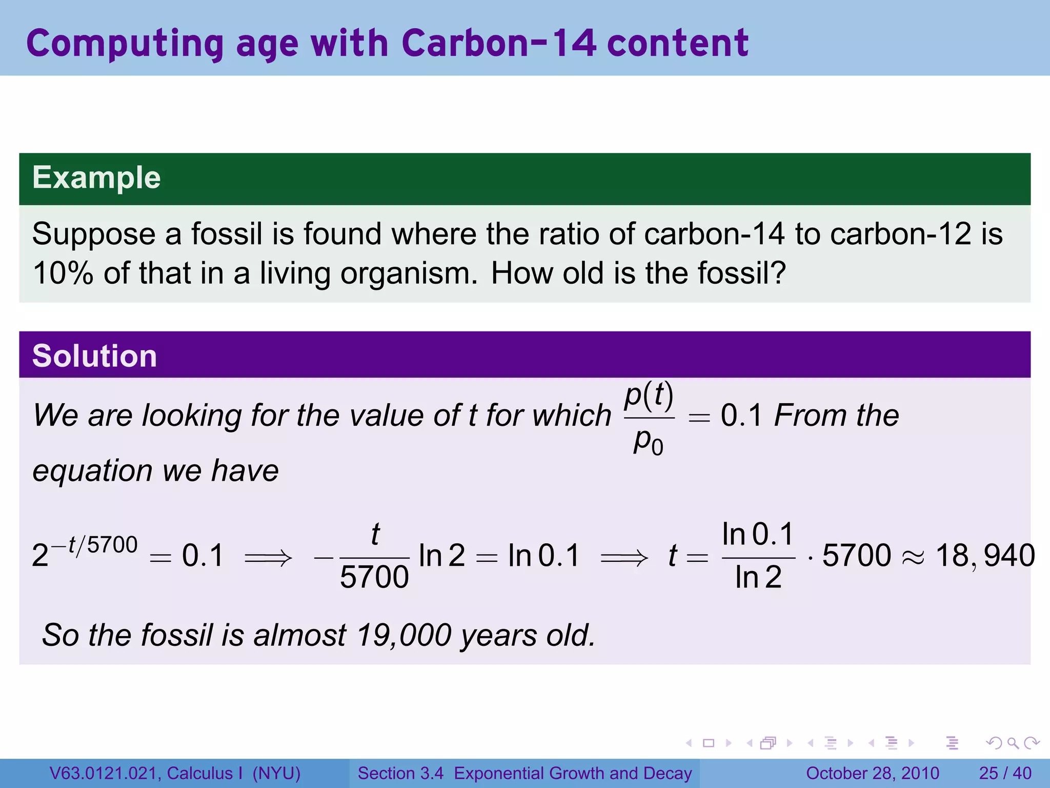 Computing age with Carbon-14 content


Example
Suppose a fossil is found where the ratio of carbon-14 to carbon-12 is
10% of that in a living organism. How old is the fossil?

Solution
                                                                  p(t)
We are looking for the value of t for which                            = 0.1 From the
                                                                   p0
equation we have

                                    t                       ln 0.1
2−t/5700 = 0.1 =⇒ −                    ln 2 = ln 0.1 =⇒ t =        · 5700 ≈ 18, 940
                                  5700                       ln 2
So the fossil is almost 19,000 years old.


                                                                         .    .   .         .       .    .

 V63.0121.021, Calculus I (NYU)    Section 3.4 Exponential Growth and Decay           October 28, 2010   25 / 40
 