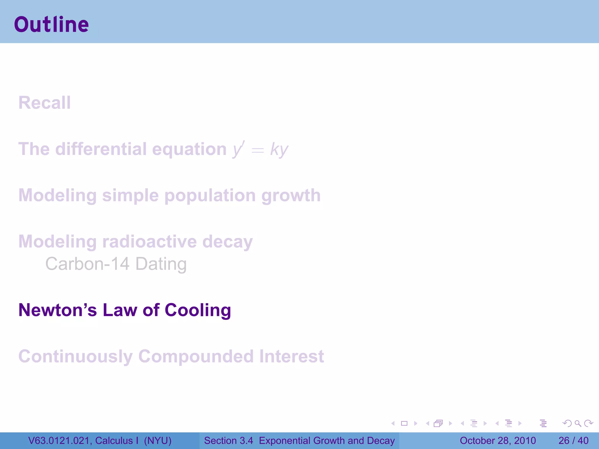 Outline


Recall

The differential equation y′ = ky

Modeling simple population growth

Modeling radioactive decay
  Carbon-14 Dating

Newton’s Law of Cooling

Continuously Compounded Interest


                                                                        .    .   .         .       .    .

 V63.0121.021, Calculus I (NYU)   Section 3.4 Exponential Growth and Decay           October 28, 2010   26 / 40
 