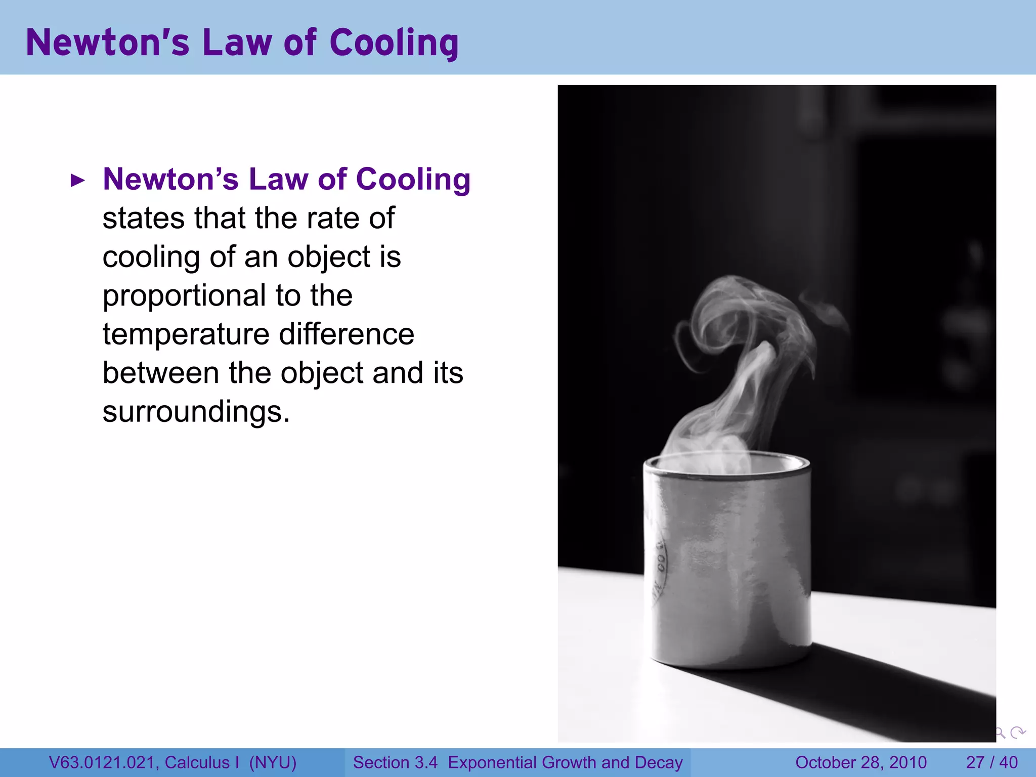 Newton's Law of Cooling


       Newton’s Law of Cooling
       states that the rate of
       cooling of an object is
       proportional to the
       temperature difference
       between the object and its
       surroundings.




                                                                        .    .   .         .       .    .

 V63.0121.021, Calculus I (NYU)   Section 3.4 Exponential Growth and Decay           October 28, 2010   27 / 40
 