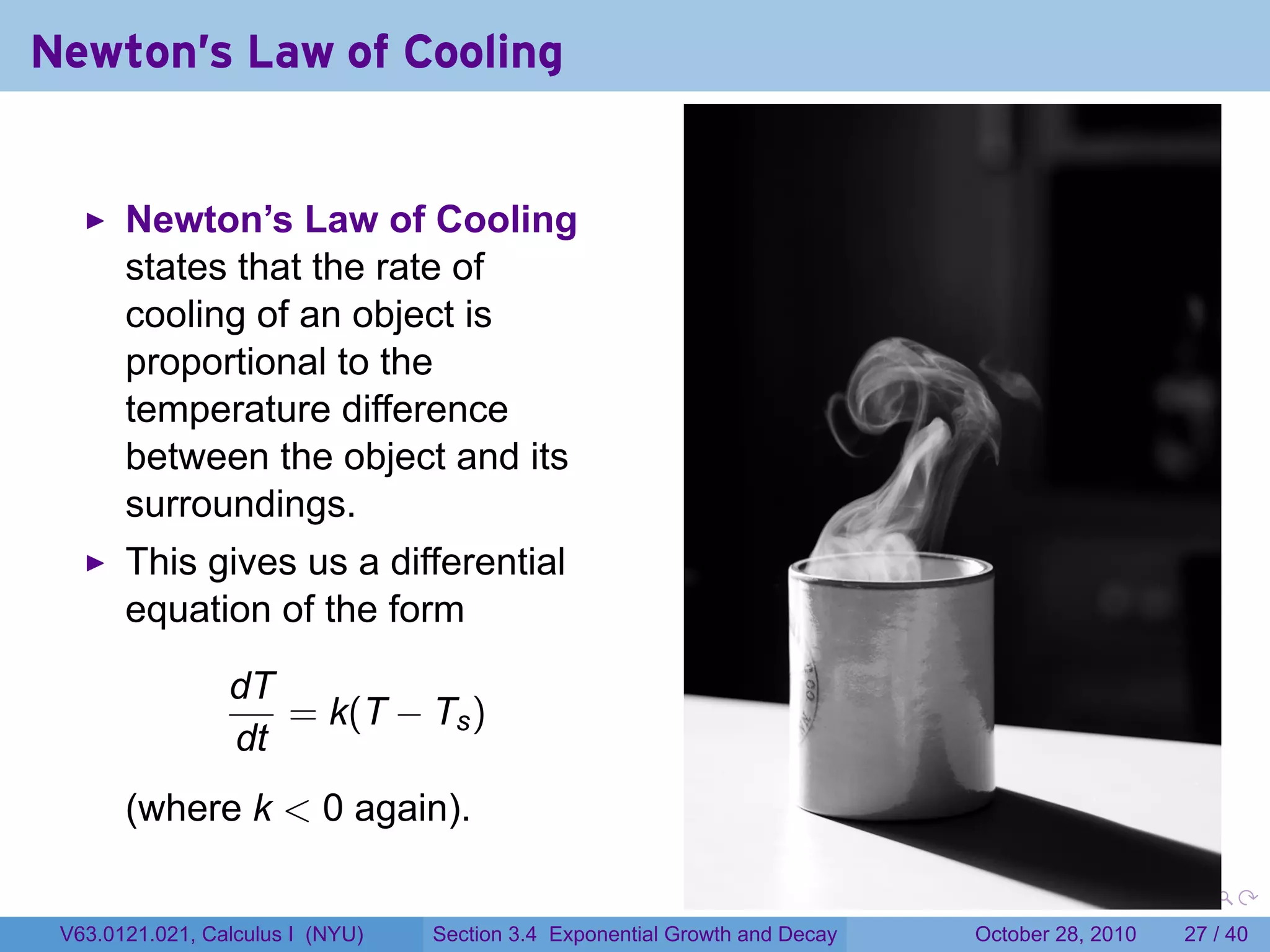 Newton's Law of Cooling


       Newton’s Law of Cooling
       states that the rate of
       cooling of an object is
       proportional to the
       temperature difference
       between the object and its
       surroundings.
       This gives us a differential
       equation of the form

                 dT
                    = k(T − Ts )
                 dt
       (where k < 0 again).

                                                                        .    .   .         .       .    .

 V63.0121.021, Calculus I (NYU)   Section 3.4 Exponential Growth and Decay           October 28, 2010   27 / 40
 