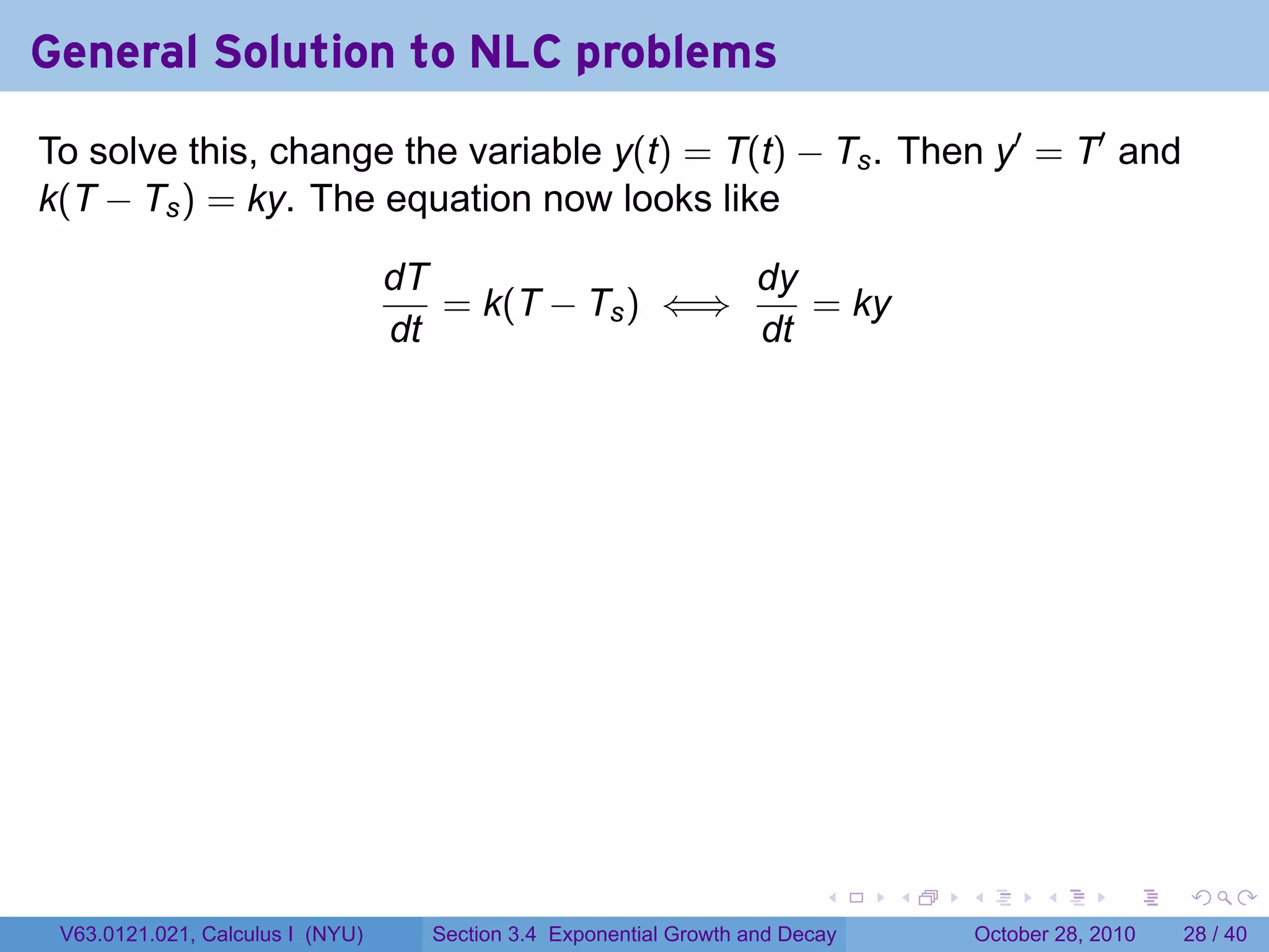 General Solution to NLC problems
To solve this, change the variable y(t) = T(t) − Ts . Then y′ = T′ and
k(T − Ts ) = ky. The equation now looks like

                                  dT                 dy
                                     = k(T − Ts ) ⇐⇒    = ky
                                  dt                 dt




                                                                          .    .   .         .       .    .

 V63.0121.021, Calculus I (NYU)     Section 3.4 Exponential Growth and Decay           October 28, 2010   28 / 40
 