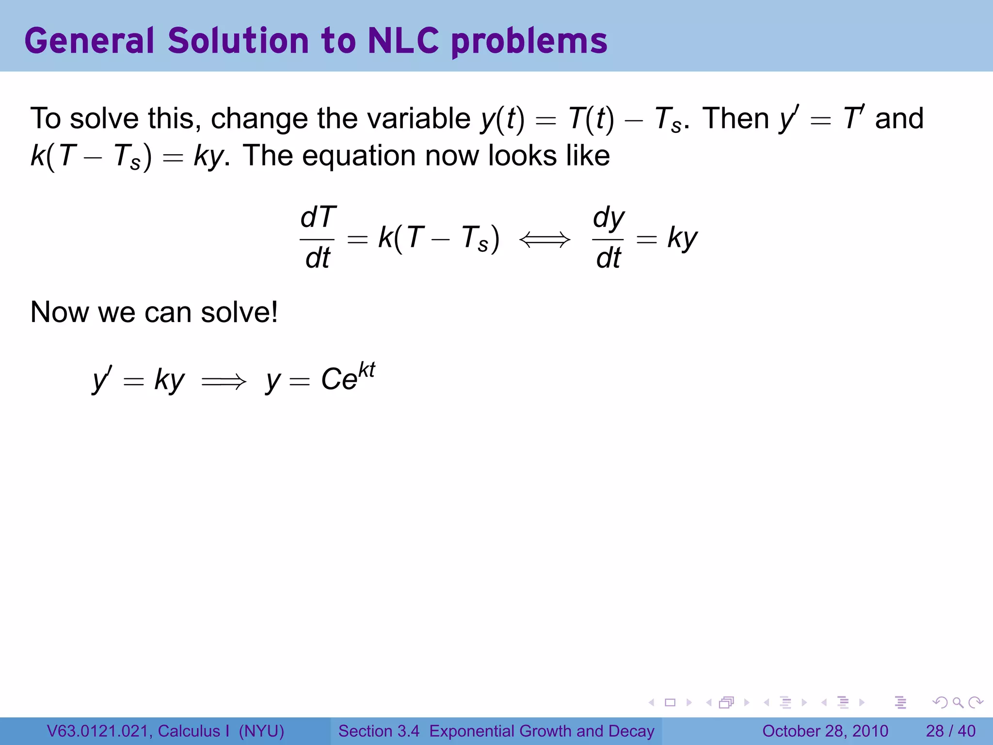 General Solution to NLC problems
To solve this, change the variable y(t) = T(t) − Ts . Then y′ = T′ and
k(T − Ts ) = ky. The equation now looks like

                                  dT                 dy
                                     = k(T − Ts ) ⇐⇒    = ky
                                  dt                 dt
Now we can solve!

      y′ = ky =⇒ y = Cekt




                                                                          .    .   .         .       .    .

 V63.0121.021, Calculus I (NYU)     Section 3.4 Exponential Growth and Decay           October 28, 2010   28 / 40
 