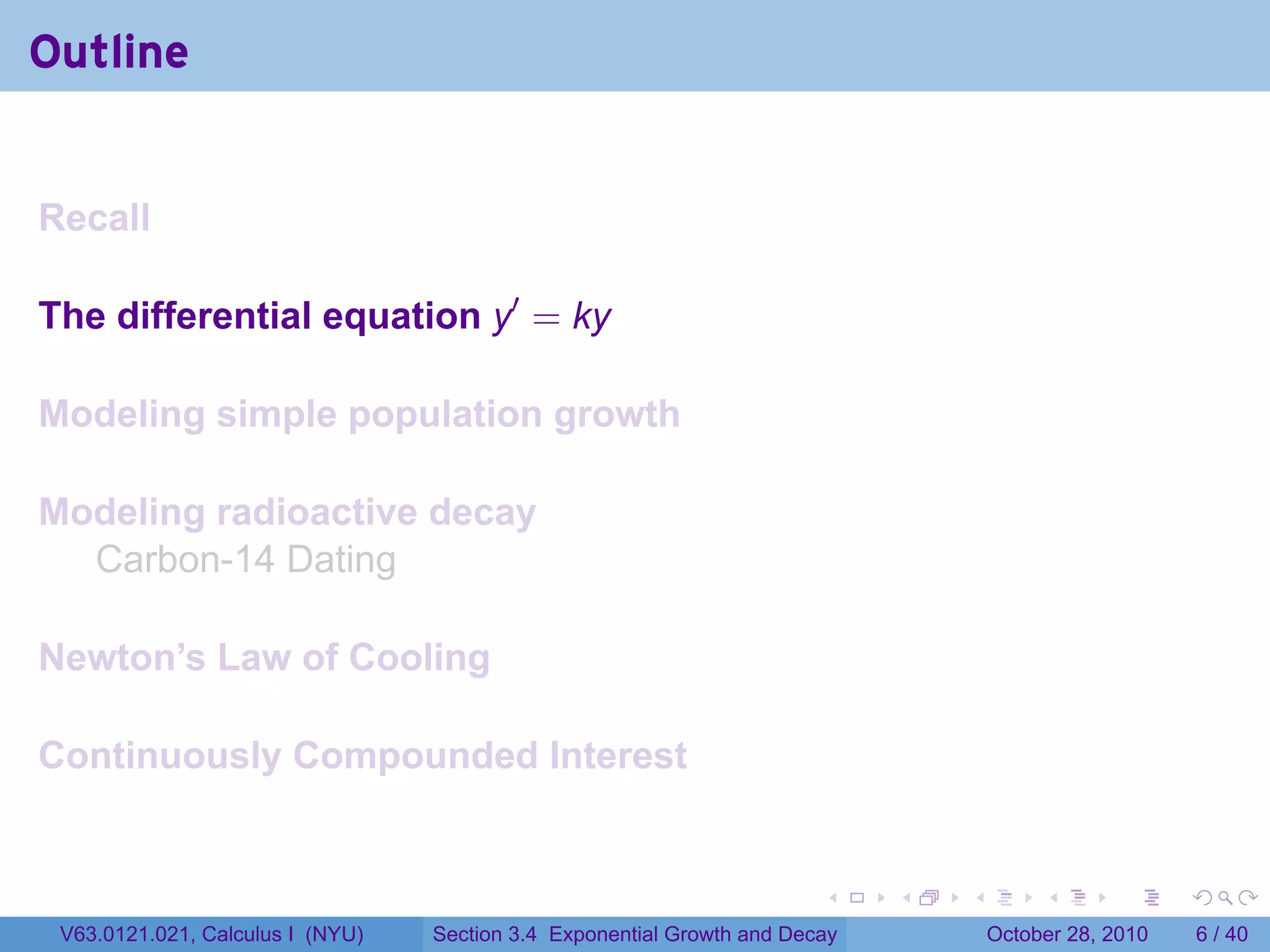 Outline


Recall

The differential equation y′ = ky

Modeling simple population growth

Modeling radioactive decay
  Carbon-14 Dating

Newton’s Law of Cooling

Continuously Compounded Interest


                                                                        .    .   .        .      .      .

 V63.0121.021, Calculus I (NYU)   Section 3.4 Exponential Growth and Decay           October 28, 2010       6 / 40
 