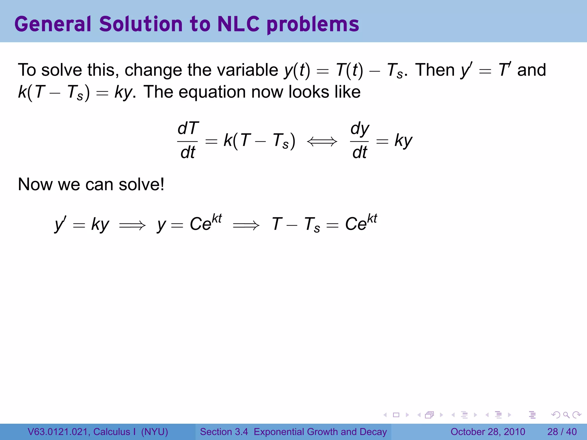 General Solution to NLC problems
To solve this, change the variable y(t) = T(t) − Ts . Then y′ = T′ and
k(T − Ts ) = ky. The equation now looks like

                                  dT                 dy
                                     = k(T − Ts ) ⇐⇒    = ky
                                  dt                 dt
Now we can solve!

      y′ = ky =⇒ y = Cekt =⇒ T − Ts = Cekt




                                                                          .    .   .         .       .    .

 V63.0121.021, Calculus I (NYU)     Section 3.4 Exponential Growth and Decay           October 28, 2010   28 / 40
 