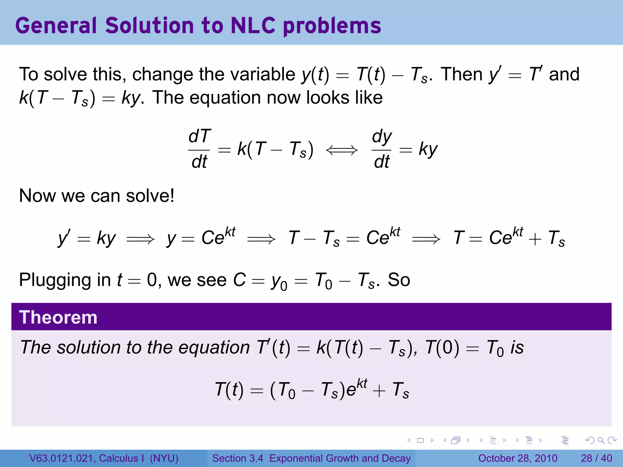 General Solution to NLC problems
To solve this, change the variable y(t) = T(t) − Ts . Then y′ = T′ and
k(T − Ts ) = ky. The equation now looks like

                                  dT                 dy
                                     = k(T − Ts ) ⇐⇒    = ky
                                  dt                 dt
Now we can solve!

      y′ = ky =⇒ y = Cekt =⇒ T − Ts = Cekt =⇒ T = Cekt + Ts

Plugging in t = 0, we see C = y0 = T0 − Ts . So

Theorem
The solution to the equation T′ (t) = k(T(t) − Ts ), T(0) = T0 is

                                    T(t) = (T0 − Ts )ekt + Ts

                                                                          .    .   .         .       .    .

 V63.0121.021, Calculus I (NYU)     Section 3.4 Exponential Growth and Decay           October 28, 2010   28 / 40
 