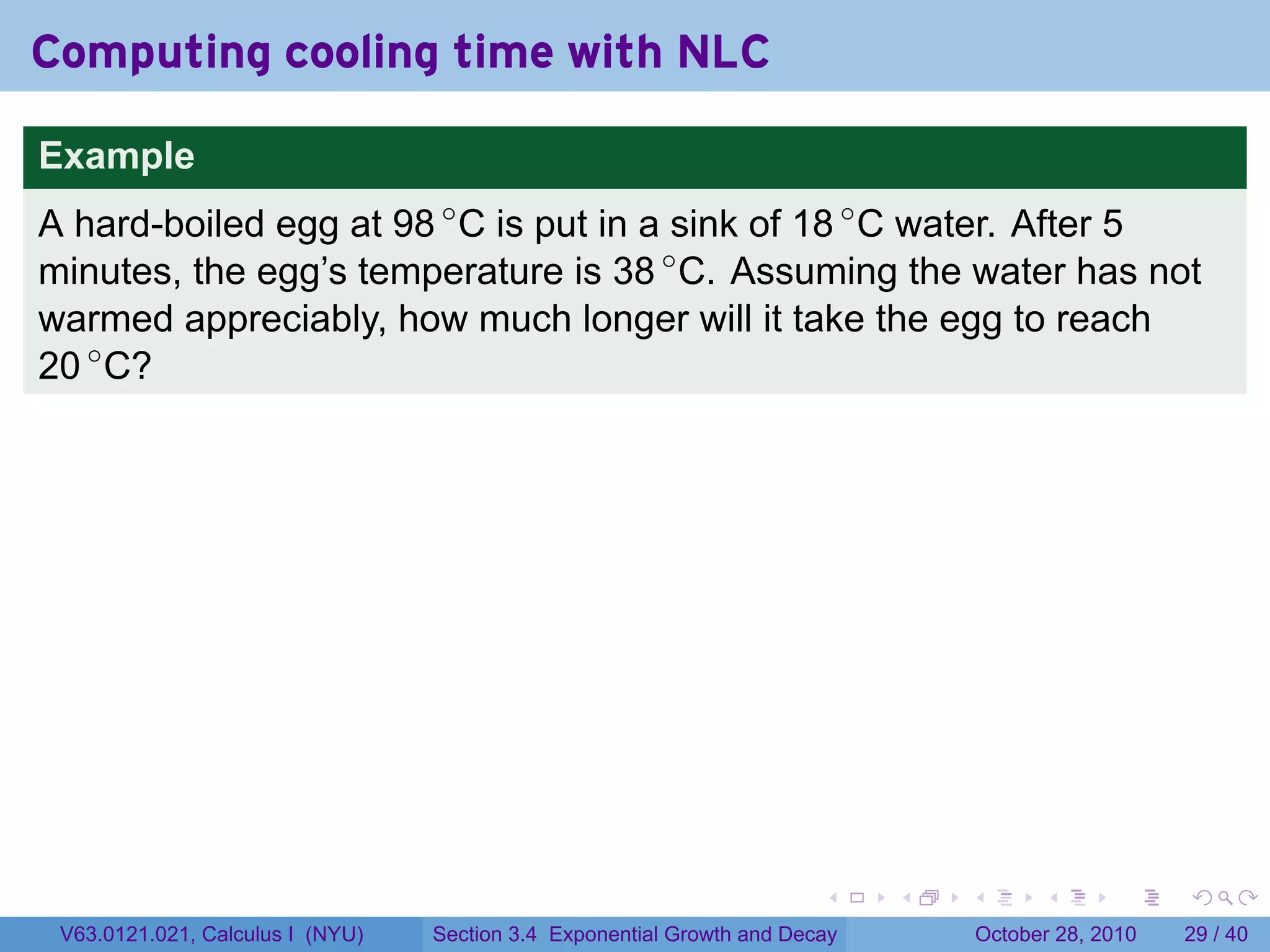 Computing cooling time with NLC

Example
A hard-boiled egg at 98 ◦ C is put in a sink of 18 ◦ C water. After 5
minutes, the egg’s temperature is 38 ◦ C. Assuming the water has not
warmed appreciably, how much longer will it take the egg to reach
20 ◦ C?




                                                                        .    .   .         .       .    .

 V63.0121.021, Calculus I (NYU)   Section 3.4 Exponential Growth and Decay           October 28, 2010   29 / 40
 