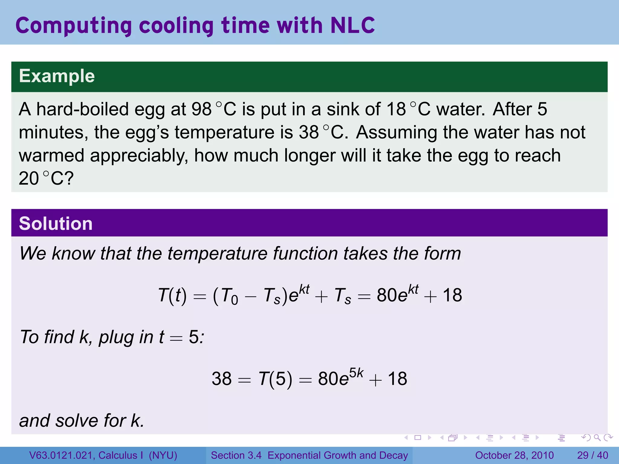Computing cooling time with NLC

Example
A hard-boiled egg at 98 ◦ C is put in a sink of 18 ◦ C water. After 5
minutes, the egg’s temperature is 38 ◦ C. Assuming the water has not
warmed appreciably, how much longer will it take the egg to reach
20 ◦ C?

Solution
We know that the temperature function takes the form

                          T(t) = (T0 − Ts )ekt + Ts = 80ekt + 18

To find k, plug in t = 5:

                                  38 = T(5) = 80e5k + 18

and solve for k.
                                                                        .    .   .         .       .    .

 V63.0121.021, Calculus I (NYU)   Section 3.4 Exponential Growth and Decay           October 28, 2010   29 / 40
 