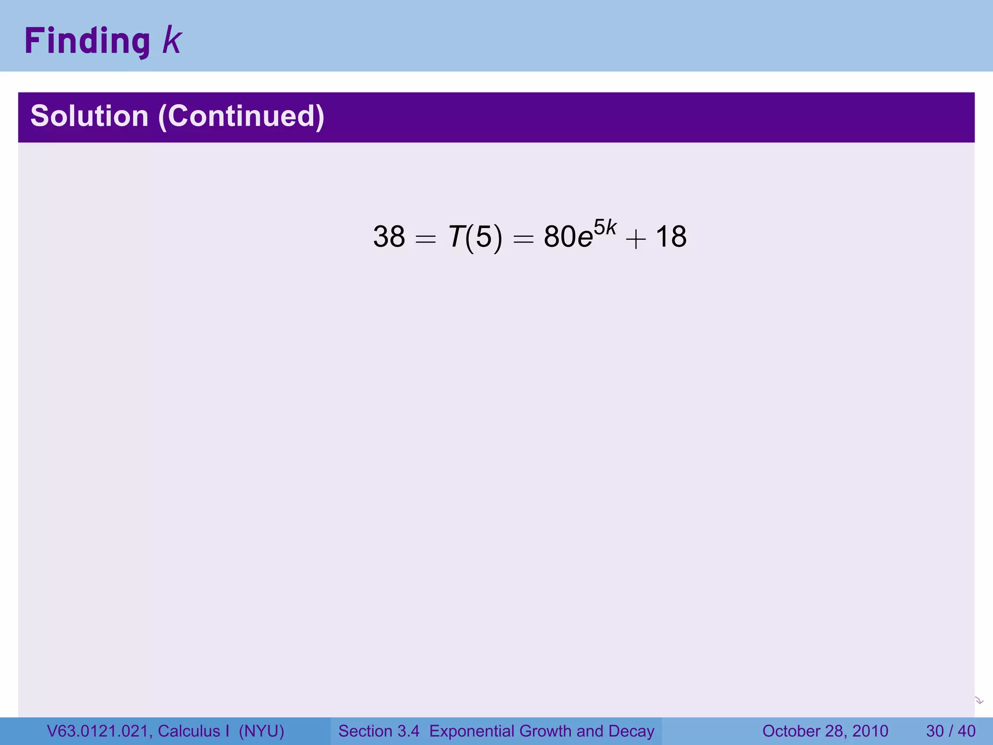 Finding k
Solution (Continued)



                                      38 = T(5) = 80e5k + 18




                                                                        .    .   .         .       .    .

 V63.0121.021, Calculus I (NYU)   Section 3.4 Exponential Growth and Decay           October 28, 2010   30 / 40
 