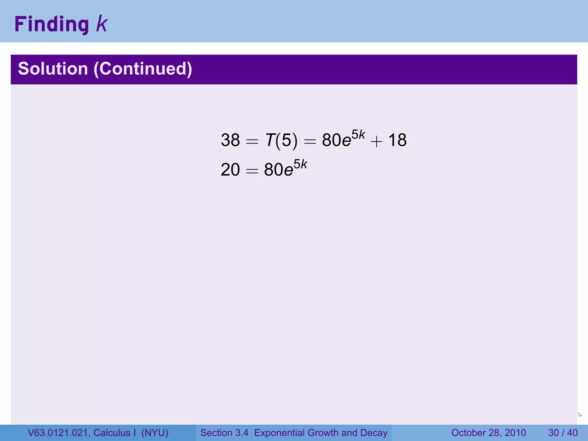 Finding k
Solution (Continued)



                                      38 = T(5) = 80e5k + 18
                                      20 = 80e5k




                                                                        .    .   .         .       .    .

 V63.0121.021, Calculus I (NYU)   Section 3.4 Exponential Growth and Decay           October 28, 2010   30 / 40
 