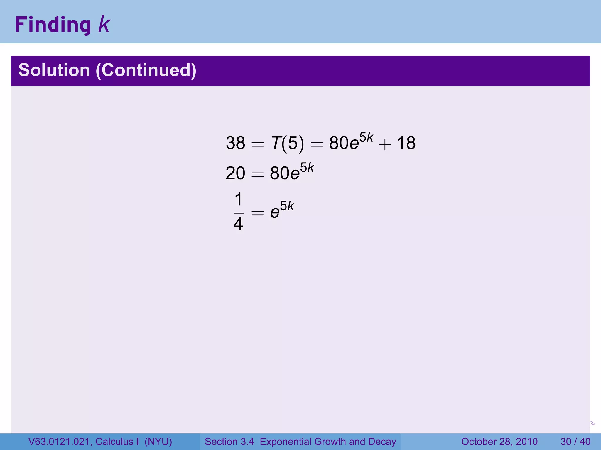 Finding k
Solution (Continued)



                                      38 = T(5) = 80e5k + 18
                                      20 = 80e5k
                                       1
                                         = e5k
                                       4




                                                                        .    .   .         .       .    .

 V63.0121.021, Calculus I (NYU)   Section 3.4 Exponential Growth and Decay           October 28, 2010   30 / 40
 