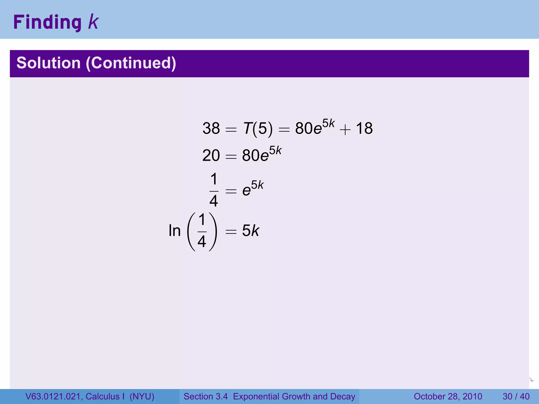 Finding k
Solution (Continued)



                                       38 = T(5) = 80e5k + 18
                                       20 = 80e5k
                                        1
                                          = e5k
                                     ( )4
                                      1
                                  ln      = 5k
                                      4




                                                                         .    .   .         .       .    .

 V63.0121.021, Calculus I (NYU)    Section 3.4 Exponential Growth and Decay           October 28, 2010   30 / 40
 