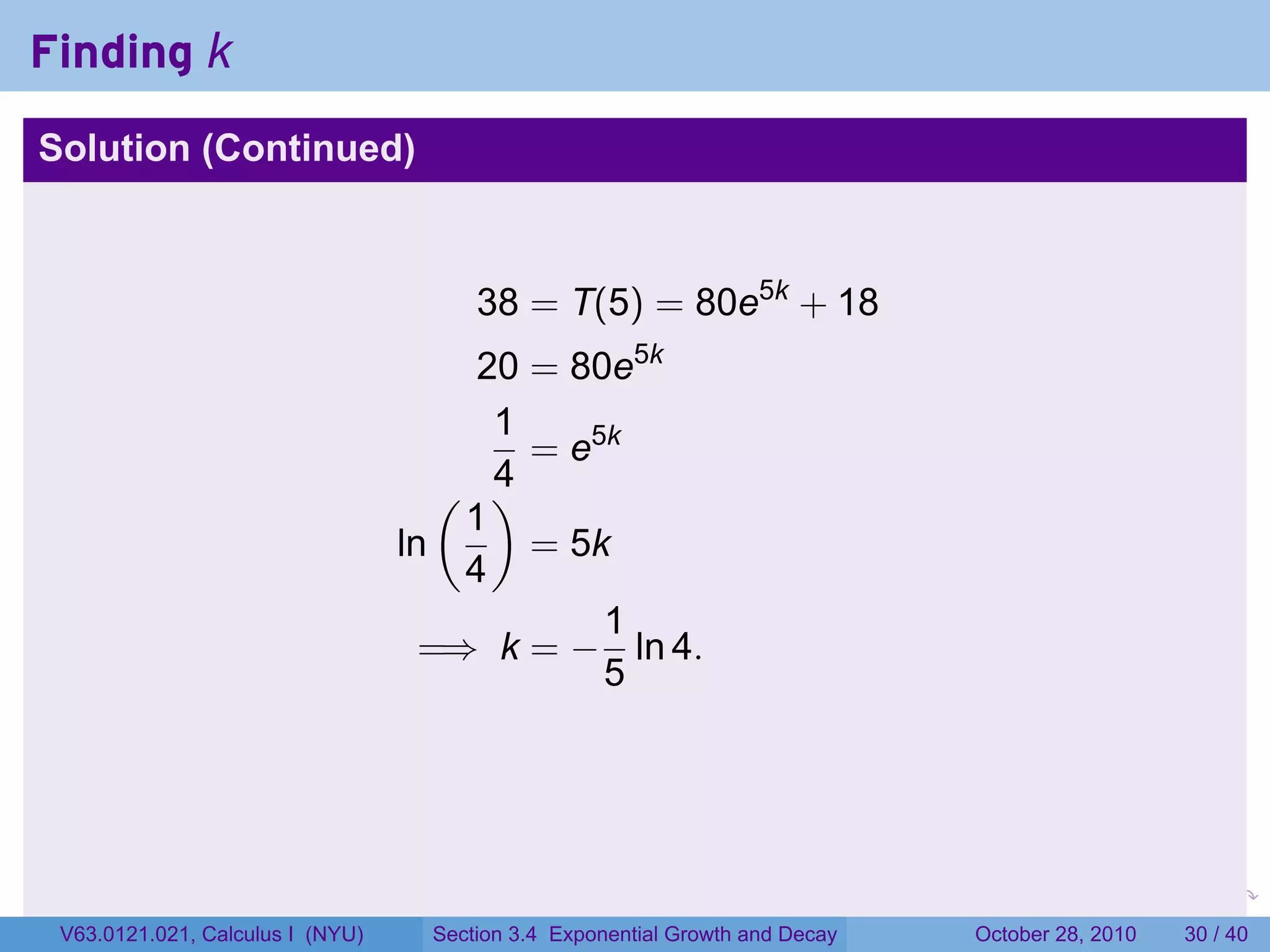 Finding k
Solution (Continued)



                                       38 = T(5) = 80e5k + 18
                                       20 = 80e5k
                                        1
                                          = e5k
                                     ( )4
                                      1
                                  ln      = 5k
                                      4
                                              1
                                    =⇒ k = − ln 4.
                                              5




                                                                         .    .   .         .       .    .

 V63.0121.021, Calculus I (NYU)    Section 3.4 Exponential Growth and Decay           October 28, 2010   30 / 40
 
