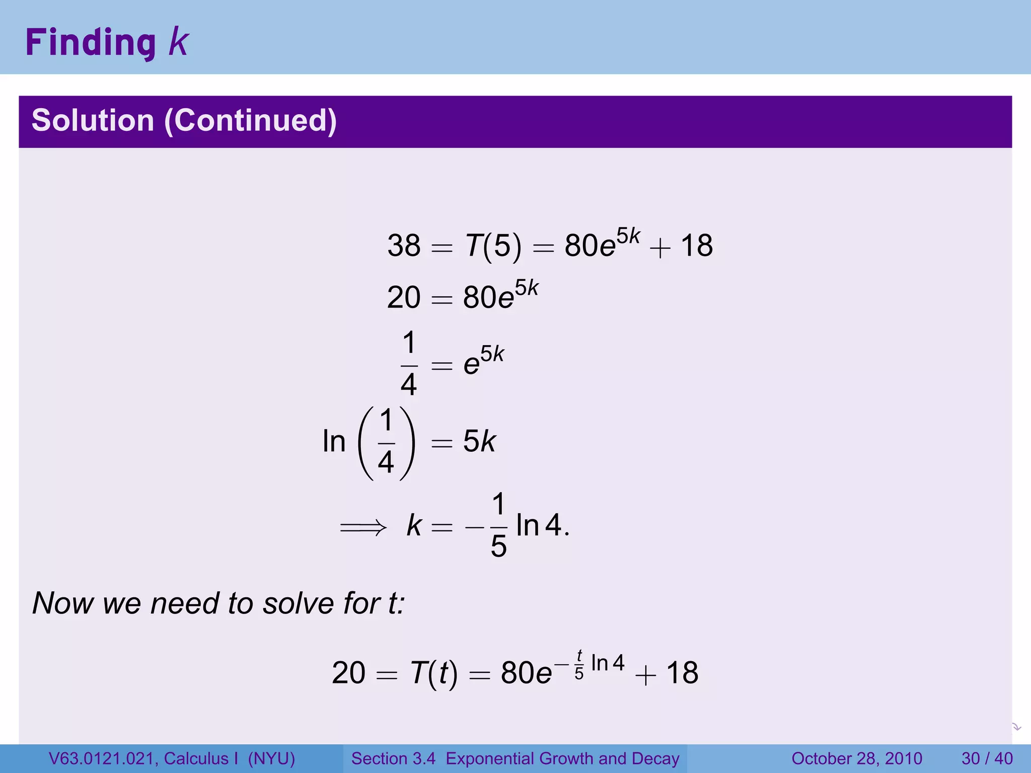 Finding k
Solution (Continued)



                                       38 = T(5) = 80e5k + 18
                                       20 = 80e5k
                                        1
                                          = e5k
                                     ( )4
                                      1
                                  ln      = 5k
                                      4
                                              1
                                    =⇒ k = − ln 4.
                                              5
Now we need to solve for t:
                                                              t
                                  20 = T(t) = 80e− 5 ln 4 + 18
                                                                         .    .   .         .       .    .

 V63.0121.021, Calculus I (NYU)    Section 3.4 Exponential Growth and Decay           October 28, 2010   30 / 40
 