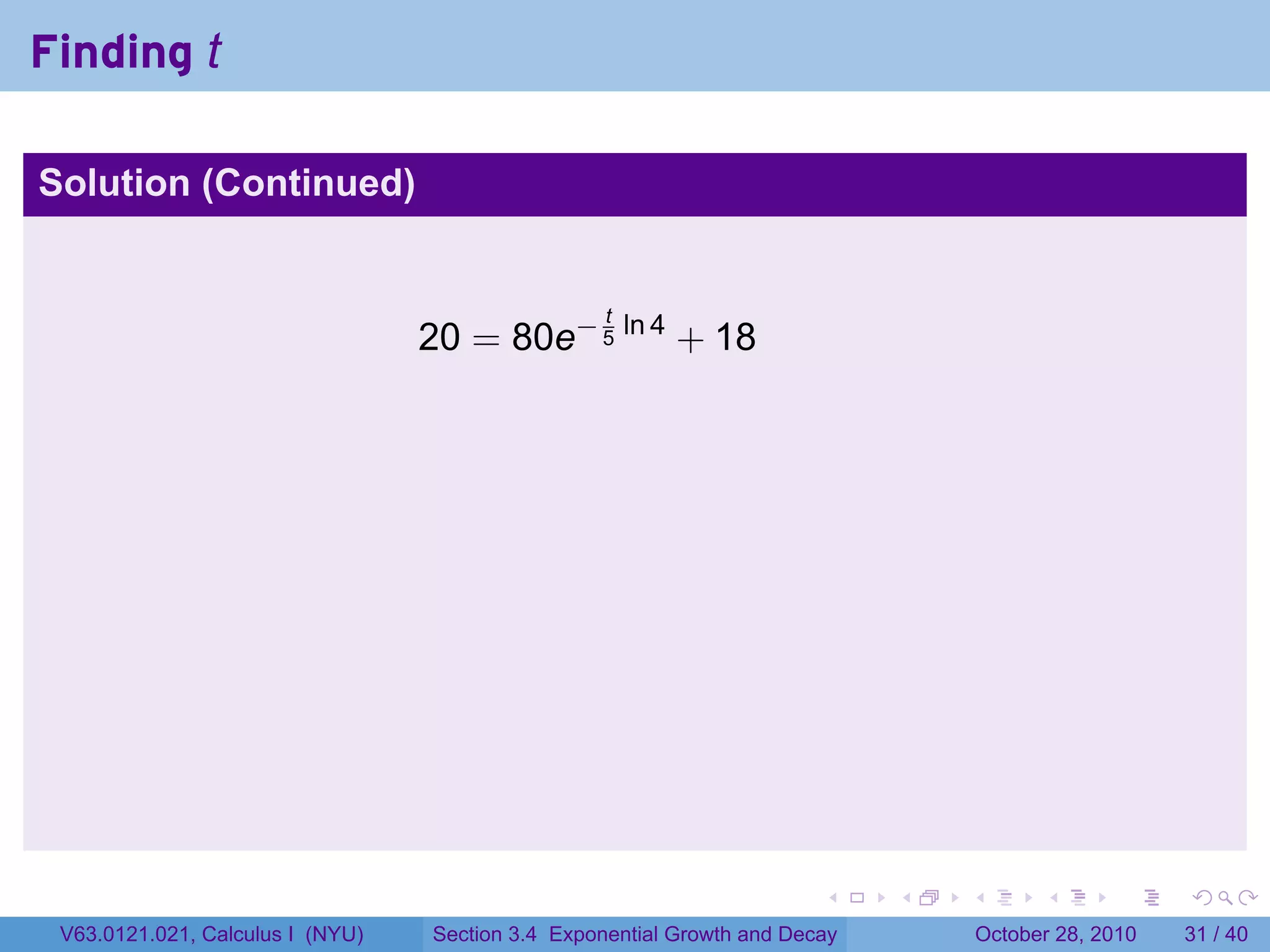 Finding t

Solution (Continued)


                                                   t
                                  20 = 80e− 5 ln 4 + 18




                                                                        .    .   .         .       .    .

 V63.0121.021, Calculus I (NYU)   Section 3.4 Exponential Growth and Decay           October 28, 2010   31 / 40
 