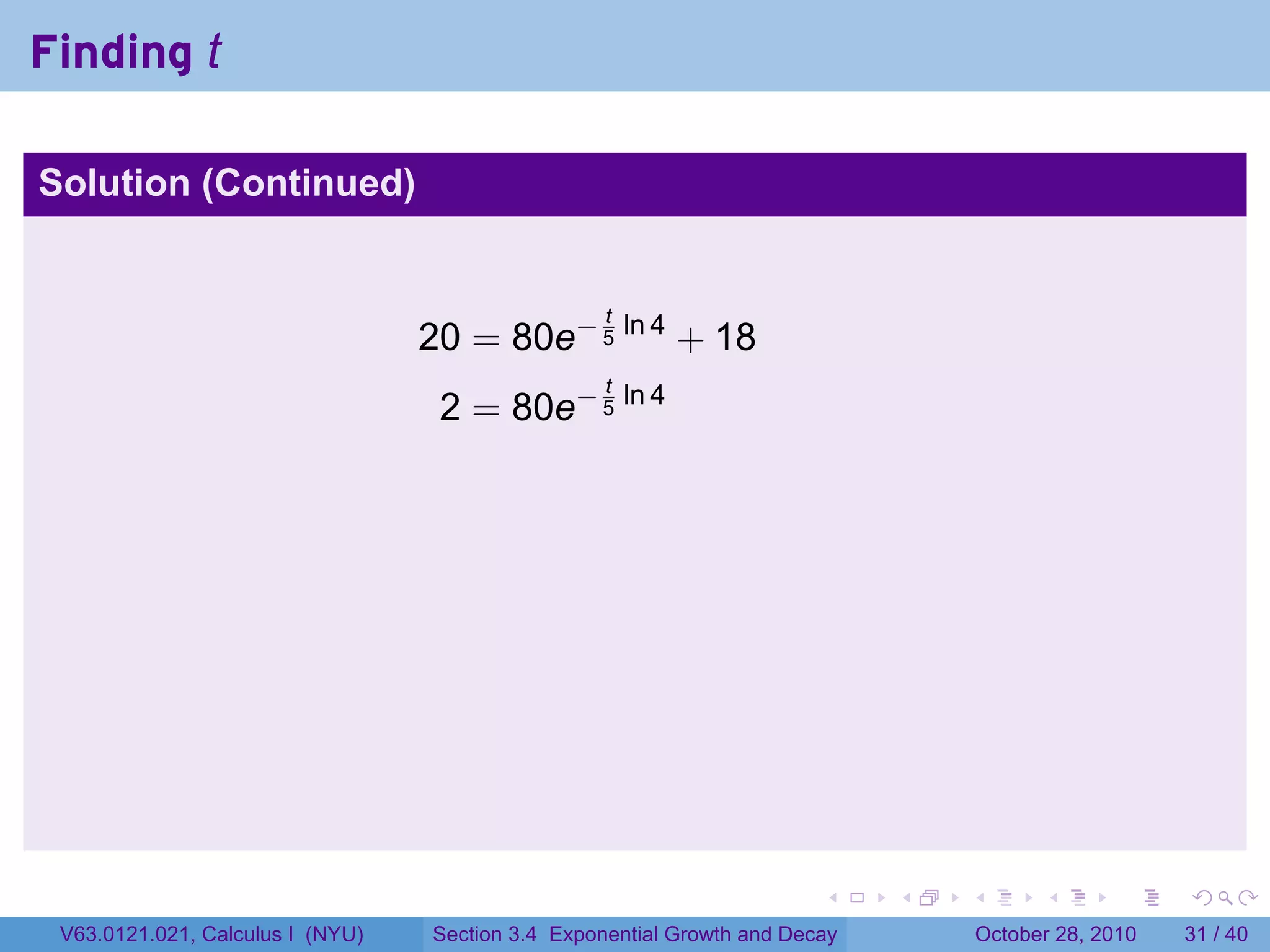 Finding t

Solution (Continued)


                                                   t
                                  20 = 80e− 5 ln 4 + 18
                                                   t
                                   2 = 80e− 5 ln 4




                                                                        .    .   .         .       .    .

 V63.0121.021, Calculus I (NYU)   Section 3.4 Exponential Growth and Decay           October 28, 2010   31 / 40
 