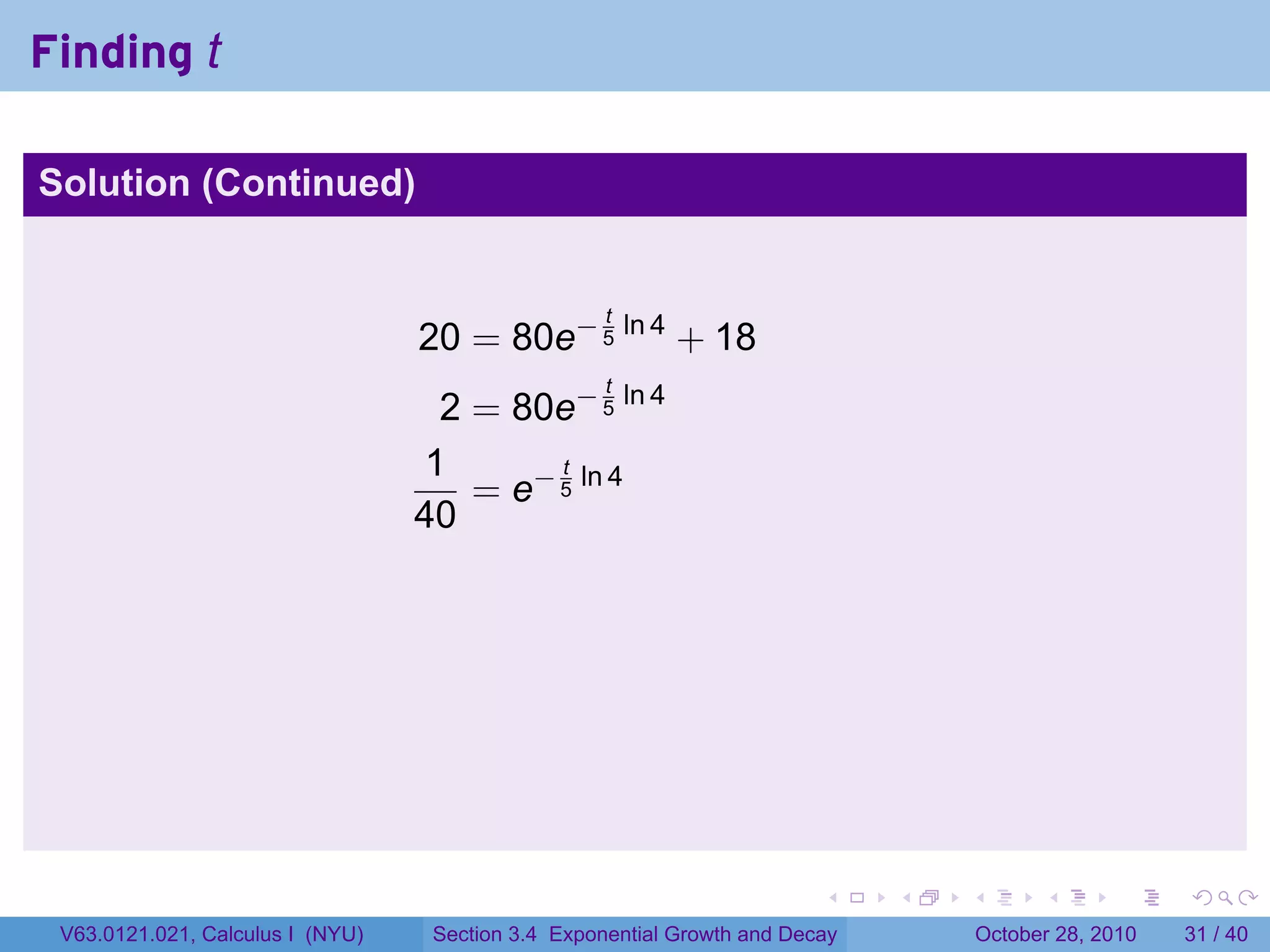 Finding t

Solution (Continued)


                                                    t
                                  20 = 80e− 5 ln 4 + 18
                                                    t
                                   2 = 80e− 5 ln 4
                                  1       t
                                     = e− 5 ln 4
                                  40




                                                                         .    .   .         .       .    .

 V63.0121.021, Calculus I (NYU)    Section 3.4 Exponential Growth and Decay           October 28, 2010   31 / 40
 