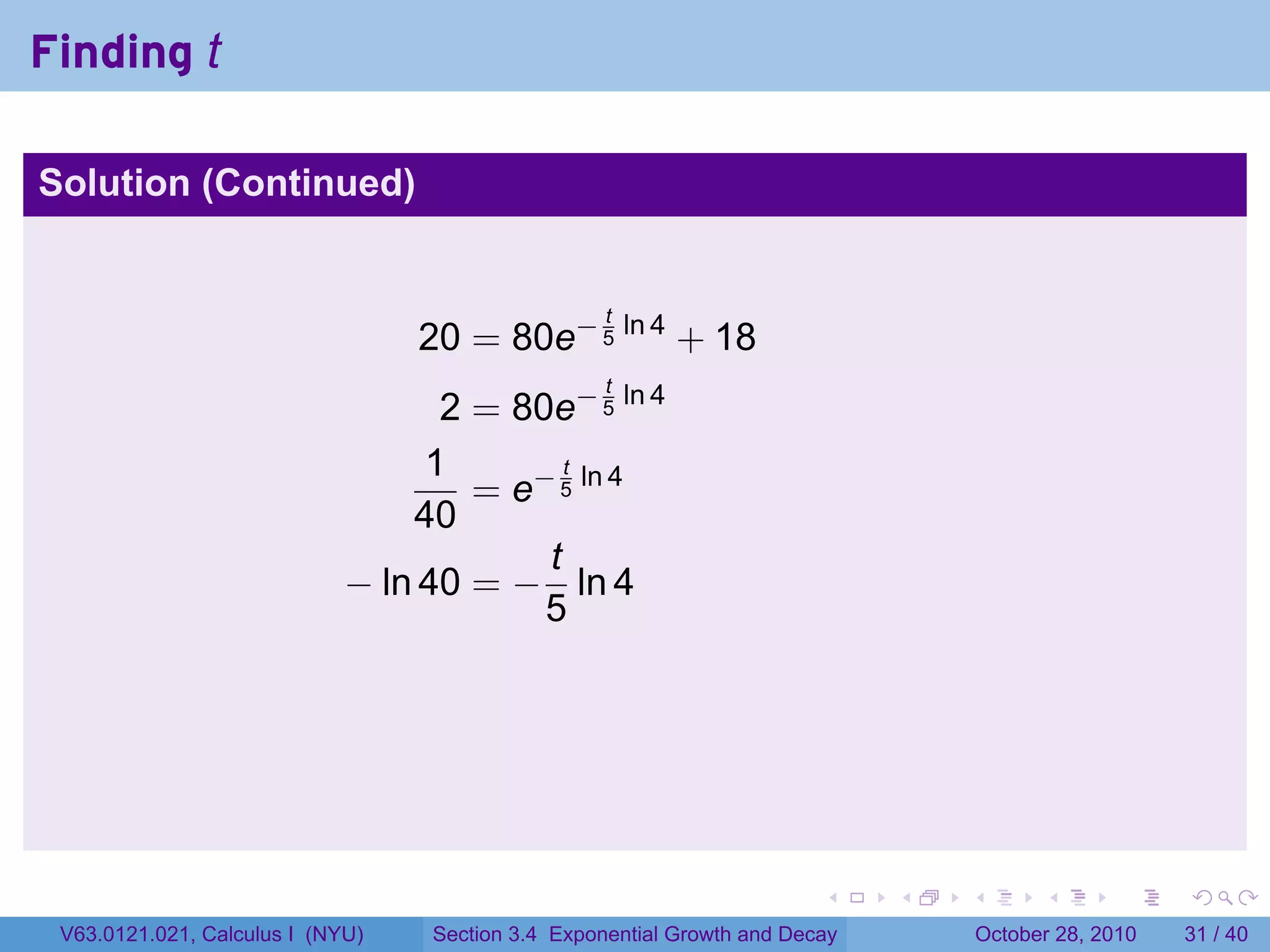 Finding t

Solution (Continued)


                                                   t
                                  20 = 80e− 5 ln 4 + 18
                                                   t
                                   2 = 80e− 5 ln 4
                                  1        t
                                     = e− 5 ln 4
                                 40
                                         t
                             − ln 40 = − ln 4
                                         5




                                                                        .    .   .         .       .    .

 V63.0121.021, Calculus I (NYU)   Section 3.4 Exponential Growth and Decay           October 28, 2010   31 / 40
 