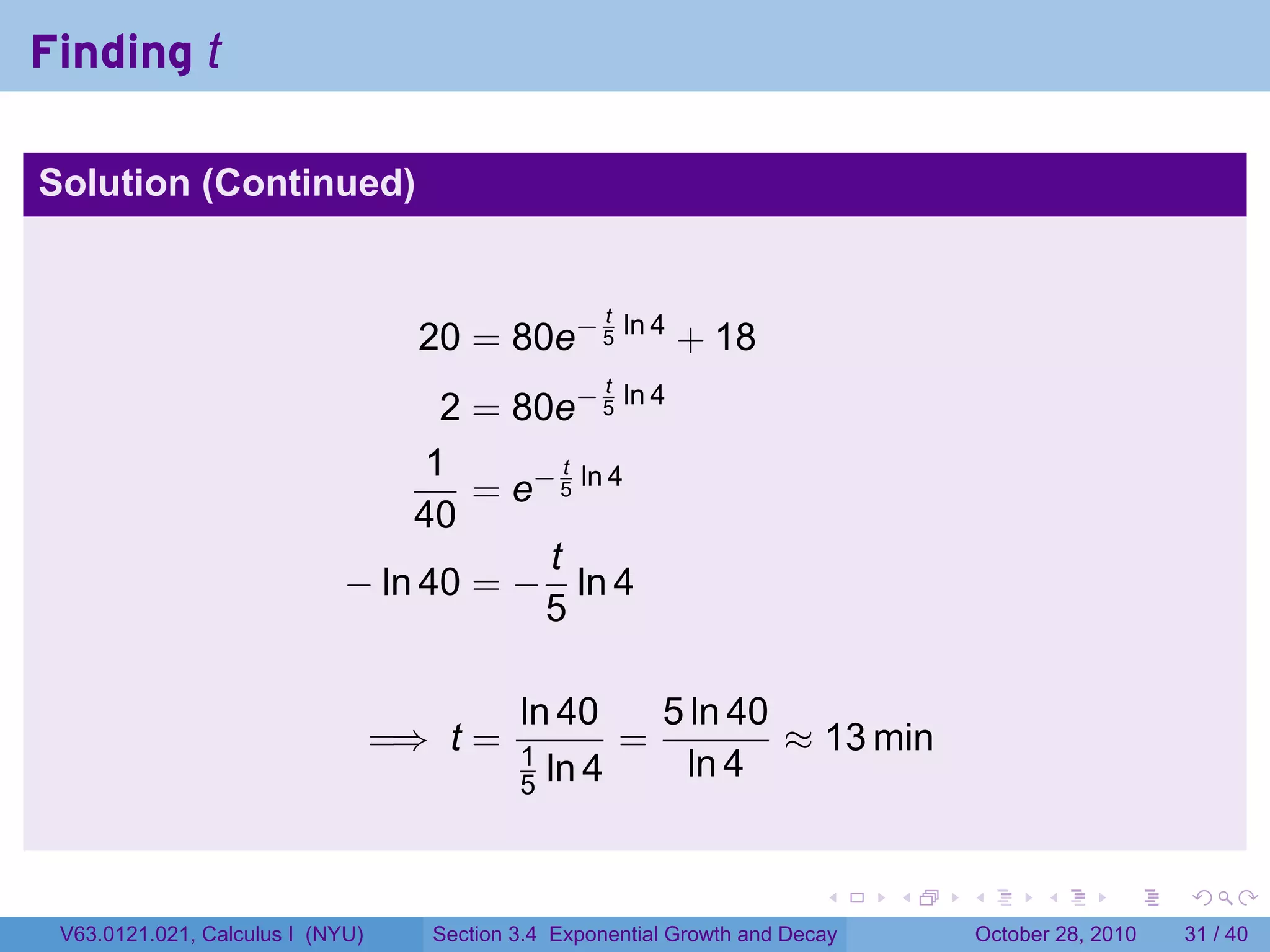 Finding t

Solution (Continued)


                                                     t
                                    20 = 80e− 5 ln 4 + 18
                                                     t
                                   2 = 80e− 5 ln 4
                                  1        t
                                     = e− 5 ln 4
                                 40
                                         t
                             − ln 40 = − ln 4
                                         5

                                            ln 40    5 ln 40
                                  =⇒ t =    1
                                                   =         ≈ 13 min
                                            5 ln 4     ln 4


                                                                          .    .   .         .       .    .

 V63.0121.021, Calculus I (NYU)     Section 3.4 Exponential Growth and Decay           October 28, 2010   31 / 40
 