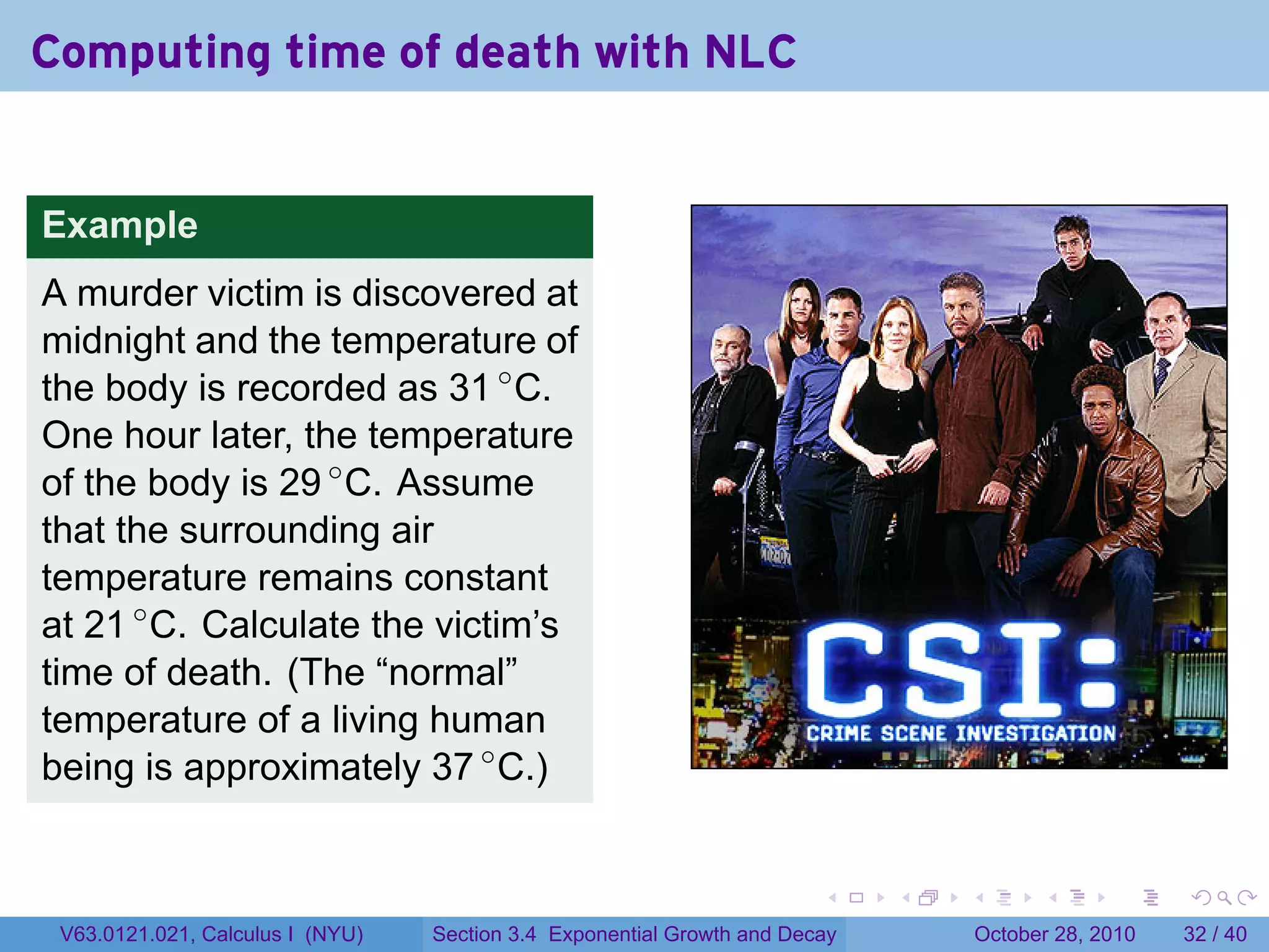 Computing time of death with NLC


Example
A murder victim is discovered at
midnight and the temperature of
the body is recorded as 31 ◦ C.
One hour later, the temperature
of the body is 29 ◦ C. Assume
that the surrounding air
temperature remains constant
at 21 ◦ C. Calculate the victim’s
time of death. (The “normal”
temperature of a living human
being is approximately 37 ◦ C.)


                                                                        .    .   .         .       .    .

 V63.0121.021, Calculus I (NYU)   Section 3.4 Exponential Growth and Decay           October 28, 2010   32 / 40
 