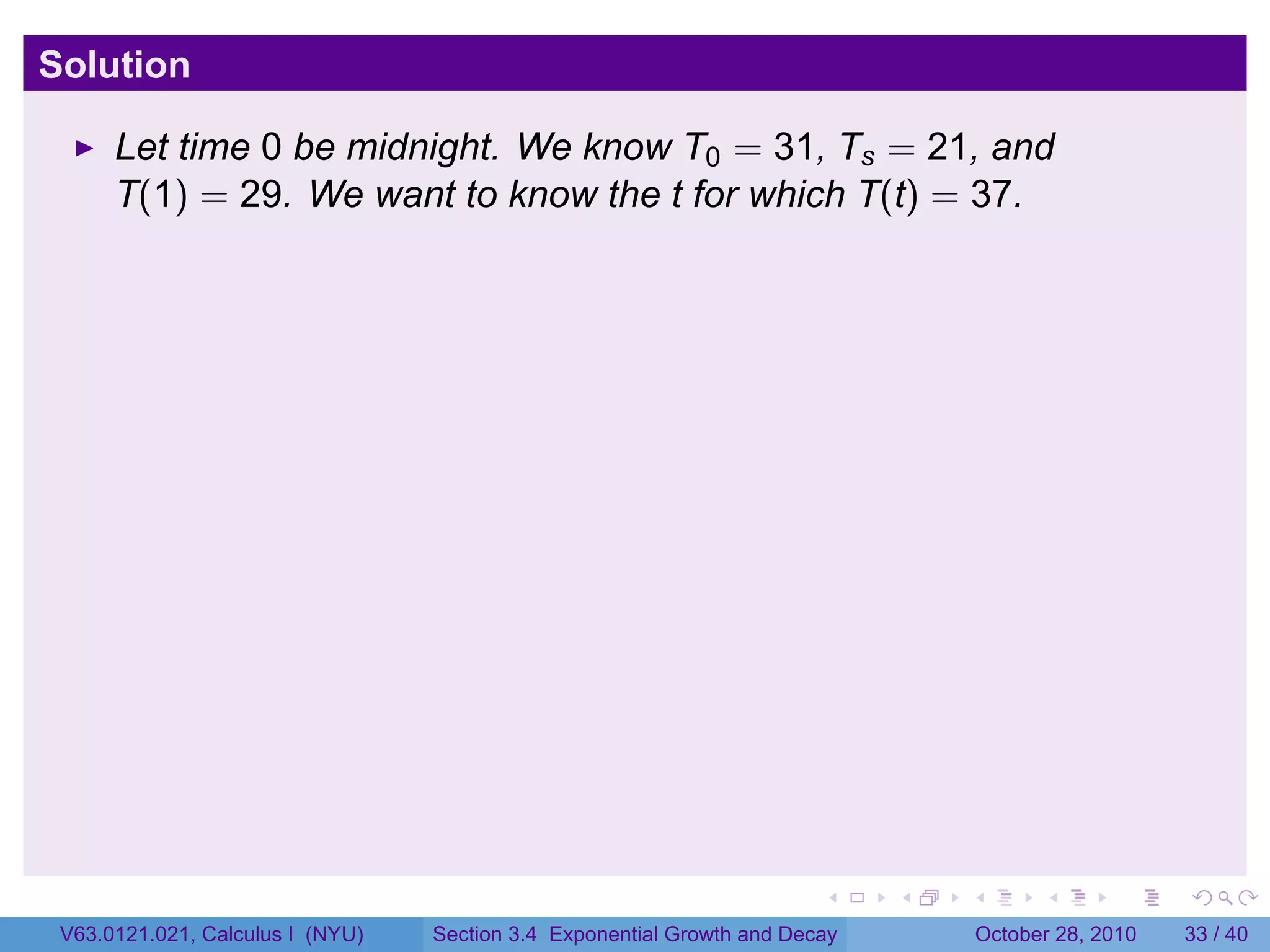 Solution

      Let time 0 be midnight. We know T0 = 31, Ts = 21, and
      T(1) = 29. We want to know the t for which T(t) = 37.




                                                                        .    .   .         .       .    .

 V63.0121.021, Calculus I (NYU)   Section 3.4 Exponential Growth and Decay           October 28, 2010   33 / 40
 