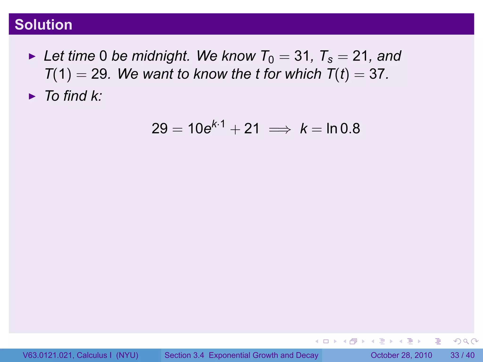 Solution

      Let time 0 be midnight. We know T0 = 31, Ts = 21, and
      T(1) = 29. We want to know the t for which T(t) = 37.
      To find k:

                                  29 = 10ek·1 + 21 =⇒ k = ln 0.8




                                                                         .    .   .         .       .    .

 V63.0121.021, Calculus I (NYU)    Section 3.4 Exponential Growth and Decay           October 28, 2010   33 / 40
 
