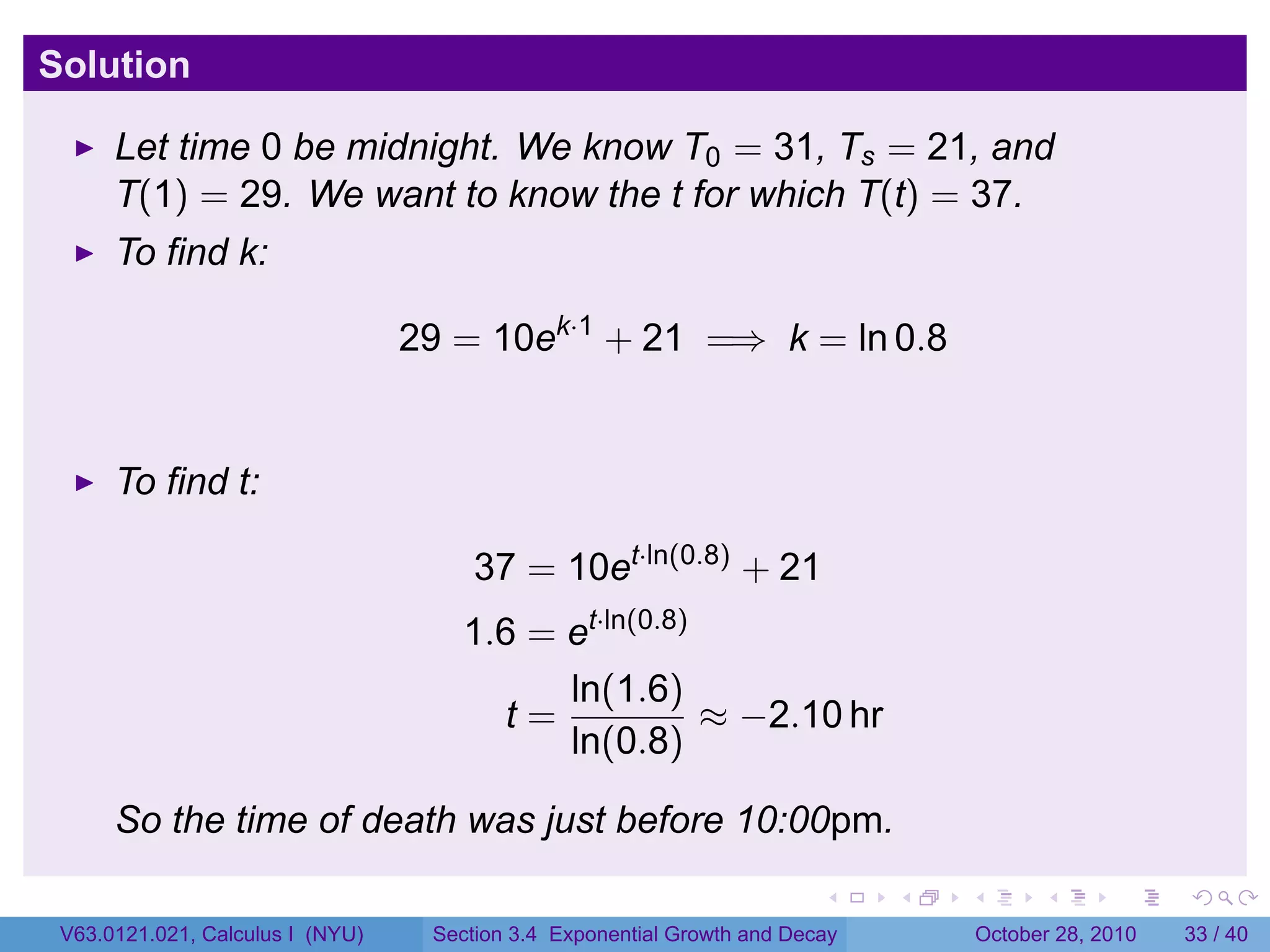 Solution

      Let time 0 be midnight. We know T0 = 31, Ts = 21, and
      T(1) = 29. We want to know the t for which T(t) = 37.
      To find k:

                                  29 = 10ek·1 + 21 =⇒ k = ln 0.8


      To find t:

                                       37 = 10et·ln(0.8) + 21
                                      1.6 = et·ln(0.8)
                                            ln(1.6)
                                         t=            ≈ −2.10 hr
                                            ln(0.8)

      So the time of death was just before 10:00pm.
                                                                         .    .   .         .       .    .

 V63.0121.021, Calculus I (NYU)    Section 3.4 Exponential Growth and Decay           October 28, 2010   33 / 40
 