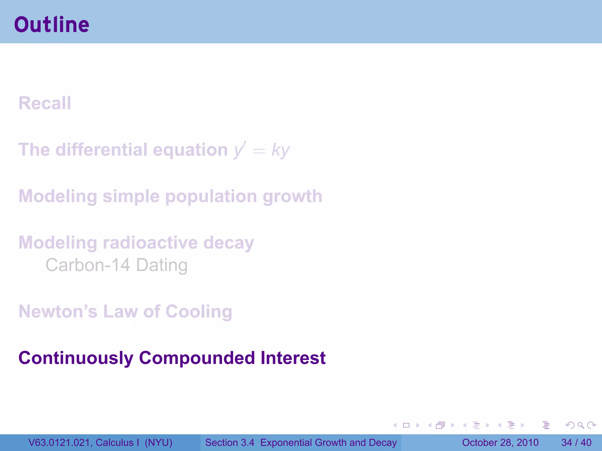 Outline


Recall

The differential equation y′ = ky

Modeling simple population growth

Modeling radioactive decay
  Carbon-14 Dating

Newton’s Law of Cooling

Continuously Compounded Interest


                                                                        .    .   .         .       .    .

 V63.0121.021, Calculus I (NYU)   Section 3.4 Exponential Growth and Decay           October 28, 2010   34 / 40
 