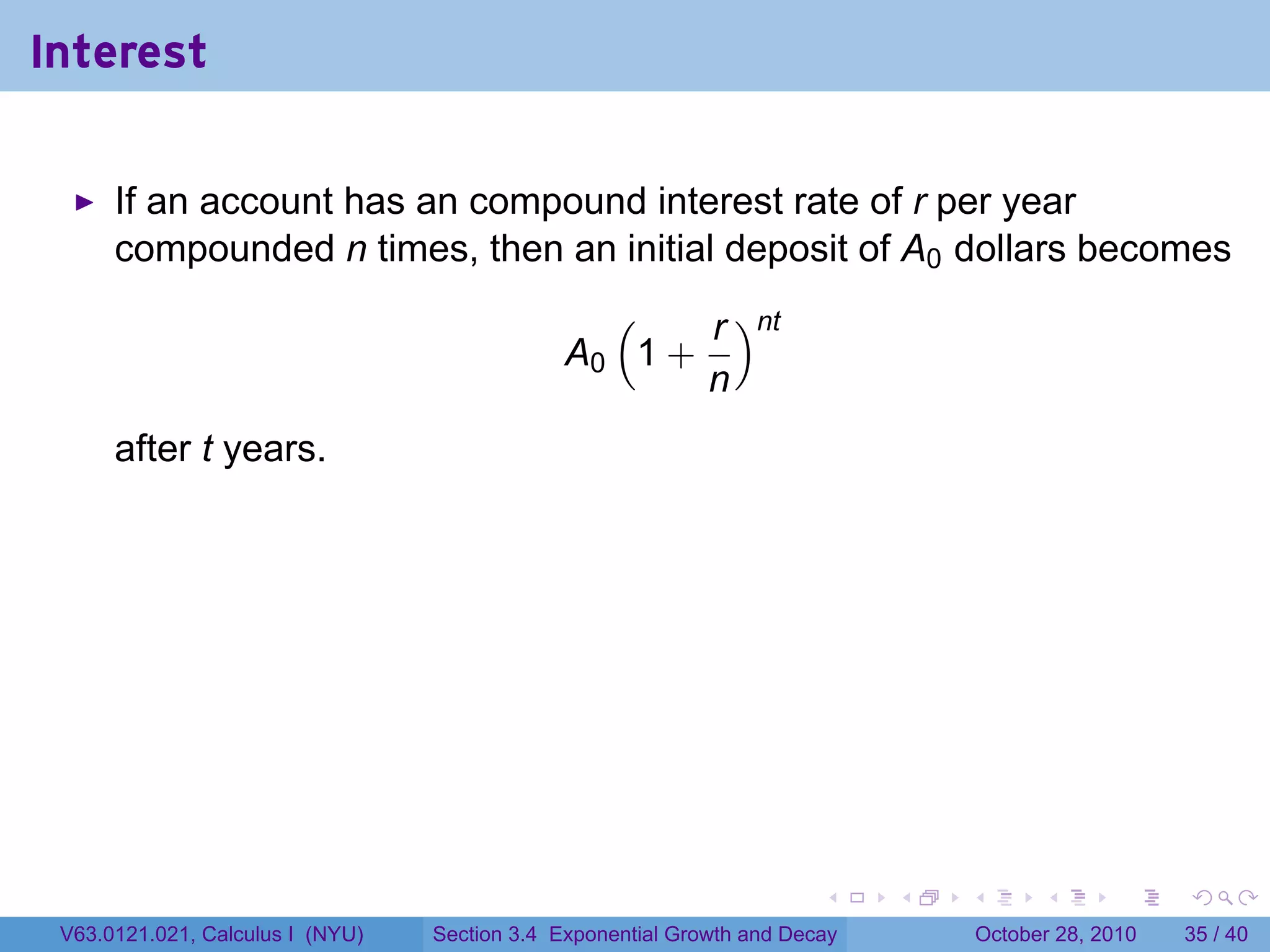 Interest

      If an account has an compound interest rate of r per year
      compounded n times, then an initial deposit of A0 dollars becomes
                                                 (    r )nt
                                               A0 1 +
                                                      n
      after t years.




                                                                        .    .   .         .       .    .

 V63.0121.021, Calculus I (NYU)   Section 3.4 Exponential Growth and Decay           October 28, 2010   35 / 40
 
