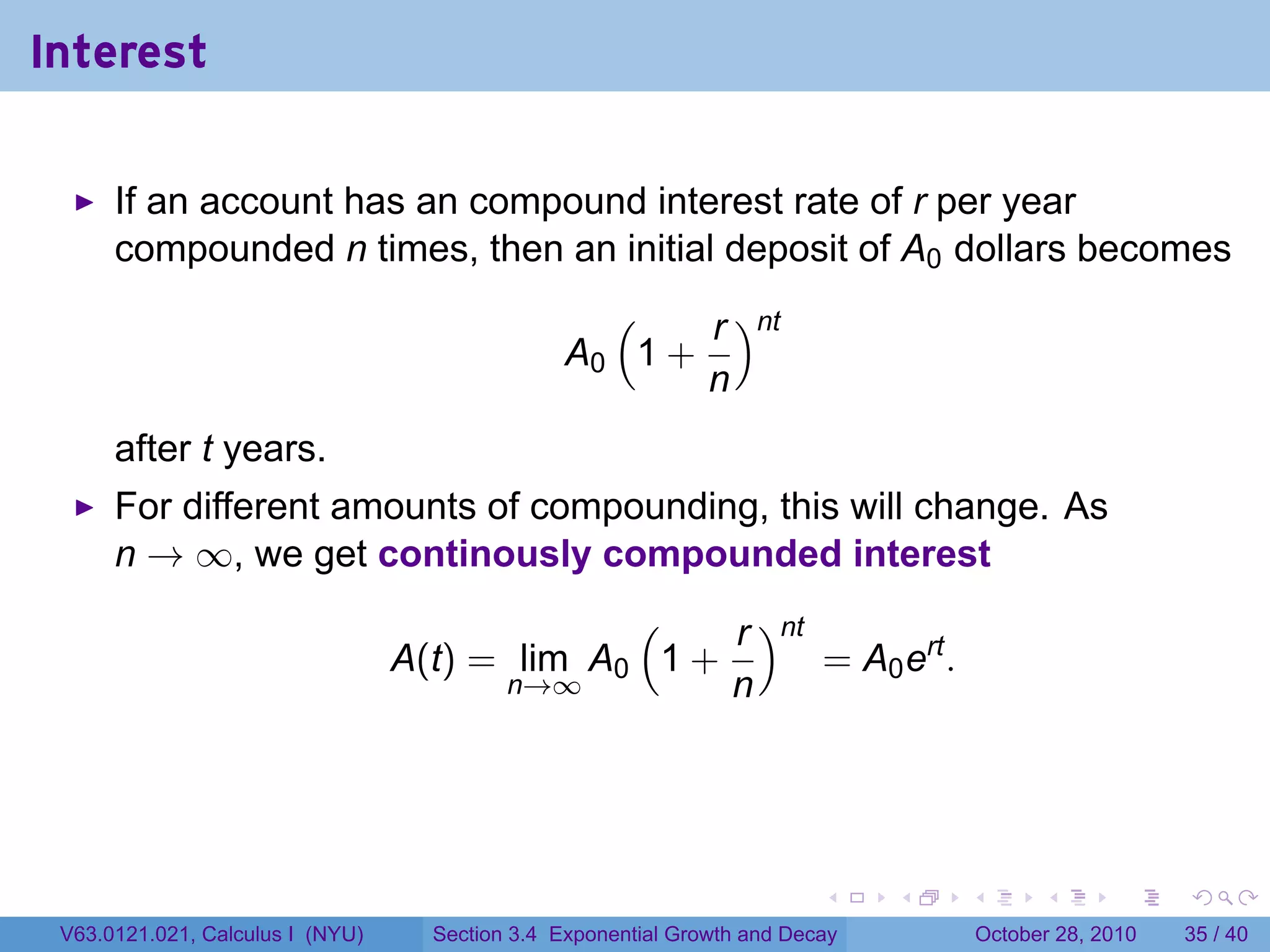 Interest

      If an account has an compound interest rate of r per year
      compounded n times, then an initial deposit of A0 dollars becomes
                                                   (    r )nt
                                                 A0 1 +
                                                        n
      after t years.
      For different amounts of compounding, this will change. As
      n → ∞, we get continously compounded interest
                                               (    r )nt
                                  A(t) = lim A0 1 +       = A0 ert .
                                        n→∞         n




                                                                          .    .   .         .       .    .

 V63.0121.021, Calculus I (NYU)     Section 3.4 Exponential Growth and Decay           October 28, 2010   35 / 40
 