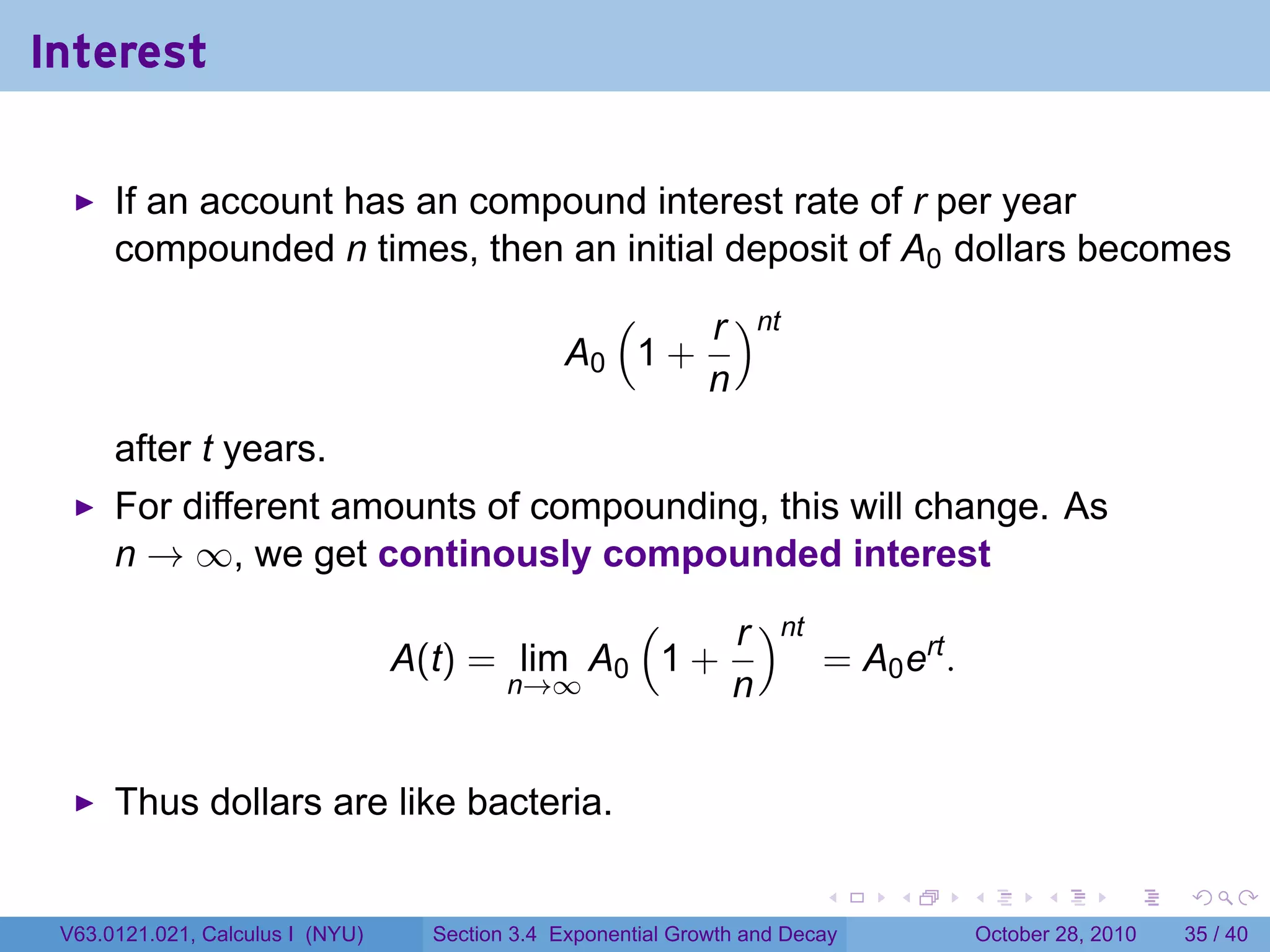 Interest

      If an account has an compound interest rate of r per year
      compounded n times, then an initial deposit of A0 dollars becomes
                                                   (    r )nt
                                                 A0 1 +
                                                        n
      after t years.
      For different amounts of compounding, this will change. As
      n → ∞, we get continously compounded interest
                                               (    r )nt
                                  A(t) = lim A0 1 +       = A0 ert .
                                        n→∞         n


      Thus dollars are like bacteria.

                                                                          .    .   .         .       .    .

 V63.0121.021, Calculus I (NYU)     Section 3.4 Exponential Growth and Decay           October 28, 2010   35 / 40
 
