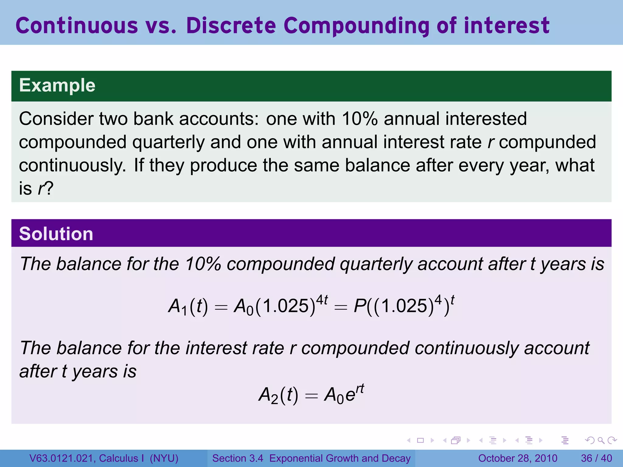 Continuous vs. Discrete Compounding of interest

Example
Consider two bank accounts: one with 10% annual interested
compounded quarterly and one with annual interest rate r compunded
continuously. If they produce the same balance after every year, what
is r?

Solution
The balance for the 10% compounded quarterly account after t years is

                            A1 (t) = A0 (1.025)4t = P((1.025)4 )t

The balance for the interest rate r compounded continuously account
after t years is
                              A2 (t) = A0 ert

                                                                        .    .   .         .       .    .

 V63.0121.021, Calculus I (NYU)   Section 3.4 Exponential Growth and Decay           October 28, 2010   36 / 40
 
