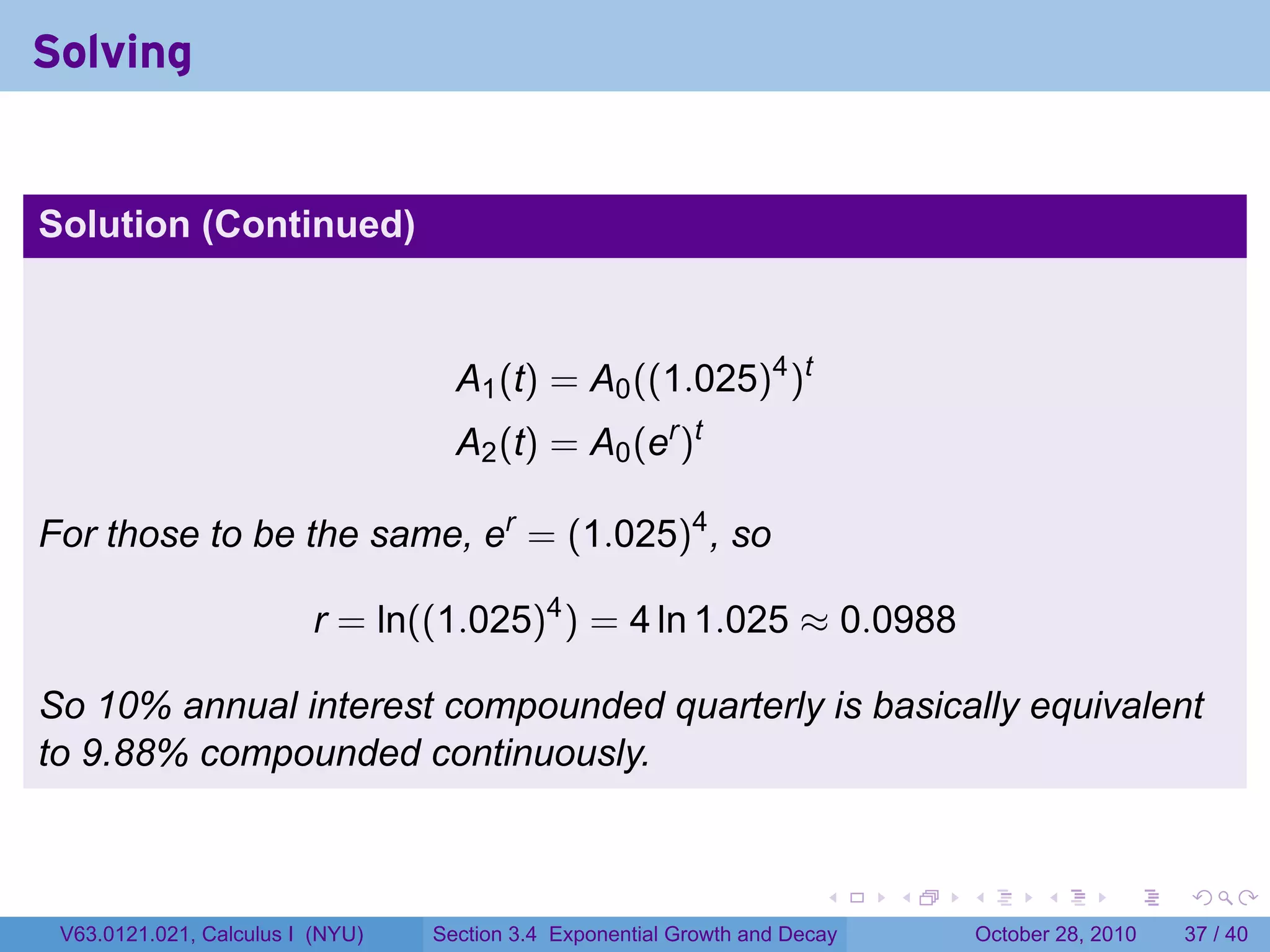 Solving


Solution (Continued)



                                    A1 (t) = A0 ((1.025)4 )t
                                    A2 (t) = A0 (er )t

For those to be the same, er = (1.025)4 , so

                          r = ln((1.025)4 ) = 4 ln 1.025 ≈ 0.0988

So 10% annual interest compounded quarterly is basically equivalent
to 9.88% compounded continuously.


                                                                        .    .   .         .       .    .

 V63.0121.021, Calculus I (NYU)   Section 3.4 Exponential Growth and Decay           October 28, 2010   37 / 40
 