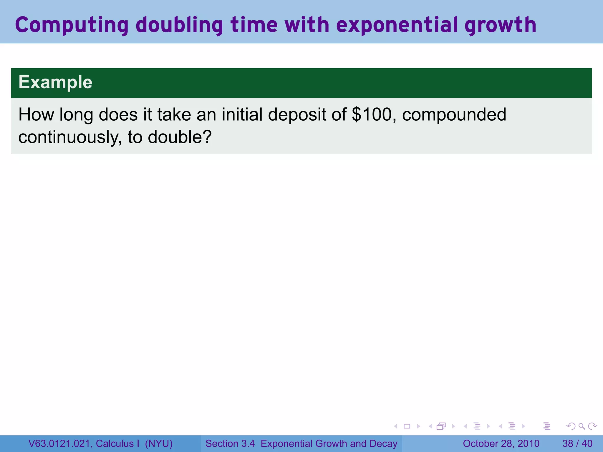 Computing doubling time with exponential growth

Example
How long does it take an initial deposit of $100, compounded
continuously, to double?




                                                                        .    .   .         .       .    .

 V63.0121.021, Calculus I (NYU)   Section 3.4 Exponential Growth and Decay           October 28, 2010   38 / 40
 