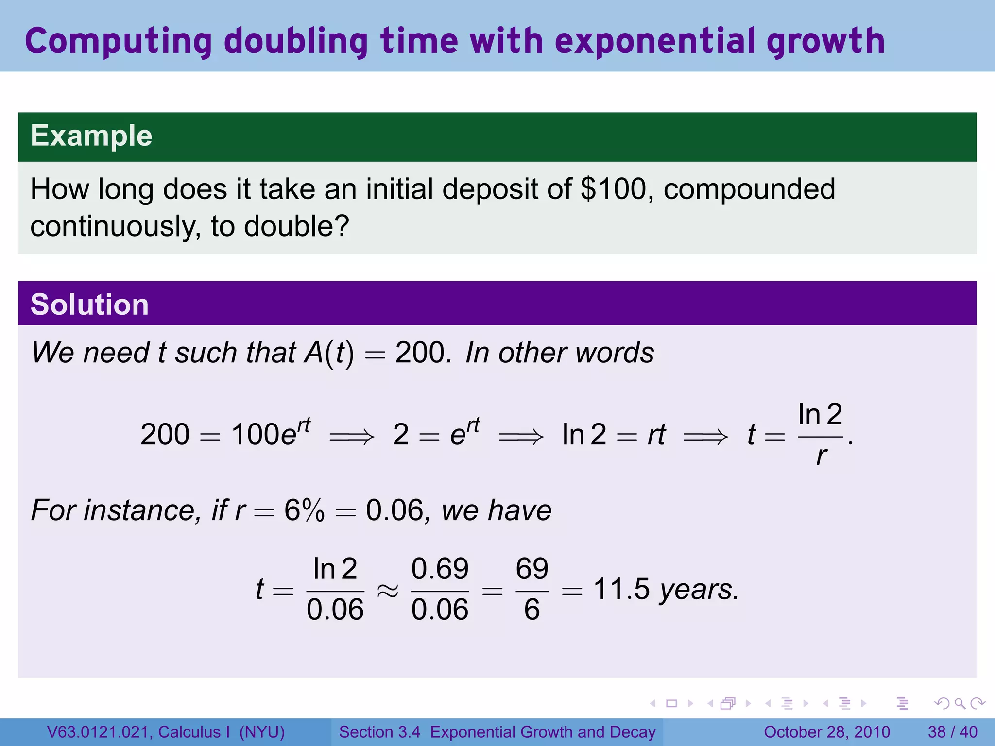 Computing doubling time with exponential growth

Example
How long does it take an initial deposit of $100, compounded
continuously, to double?

Solution
We need t such that A(t) = 200. In other words

                                                                                           ln 2
            200 = 100ert =⇒ 2 = ert =⇒ ln 2 = rt =⇒ t =                                         .
                                                                                             r
For instance, if r = 6% = 0.06, we have
                                  ln 2   0.69   69
                           t=          ≈      =    = 11.5 years.
                                  0.06   0.06   6

                                                                          .    .   .         .       .    .

 V63.0121.021, Calculus I (NYU)     Section 3.4 Exponential Growth and Decay           October 28, 2010   38 / 40
 