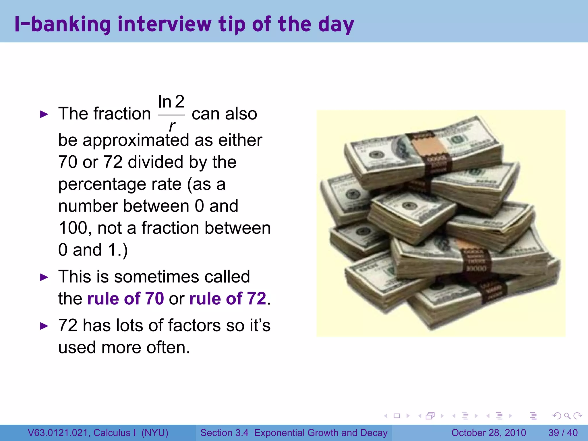 I-banking interview tip of the day


                     ln 2
       The fraction       can also
                       r
       be approximated as either
       70 or 72 divided by the
       percentage rate (as a
       number between 0 and
       100, not a fraction between
       0 and 1.)
       This is sometimes called
       the rule of 70 or rule of 72.
       72 has lots of factors so it’s
       used more often.


                                                                        .    .   .         .       .    .

 V63.0121.021, Calculus I (NYU)   Section 3.4 Exponential Growth and Decay           October 28, 2010   39 / 40
 