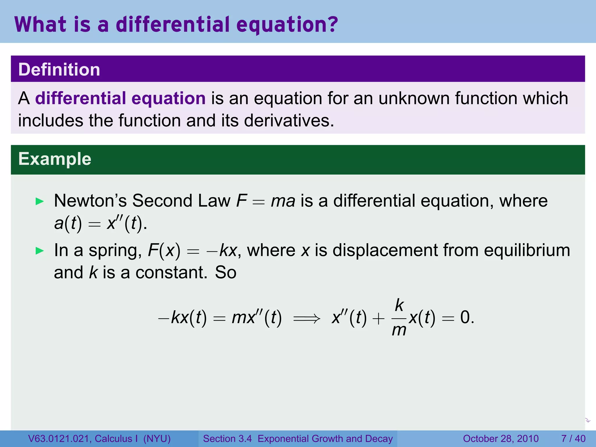 What is a differential equation?
Definition
A differential equation is an equation for an unknown function which
includes the function and its derivatives.

Example

      Newton’s Second Law F = ma is a differential equation, where
      a(t) = x′′ (t).
      In a spring, F(x) = −kx, where x is displacement from equilibrium
      and k is a constant. So
                                                                            k
                            −kx(t) = mx′′ (t) =⇒ x′′ (t) +                    x(t) = 0.
                                                                            m



                                                                        .      .    .        .      .      .

 V63.0121.021, Calculus I (NYU)   Section 3.4 Exponential Growth and Decay              October 28, 2010       7 / 40
 