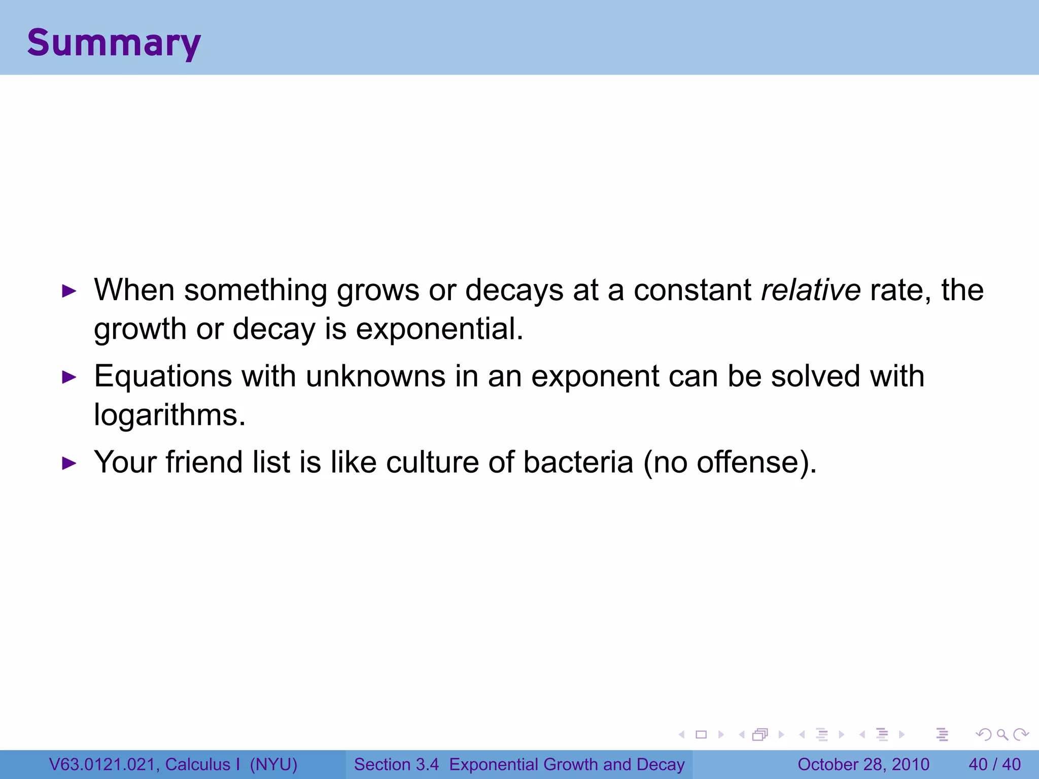 Summary




     When something grows or decays at a constant relative rate, the
     growth or decay is exponential.
     Equations with unknowns in an exponent can be solved with
     logarithms.
     Your friend list is like culture of bacteria (no offense).




                                                                       .    .   .         .       .    .

V63.0121.021, Calculus I (NYU)   Section 3.4 Exponential Growth and Decay           October 28, 2010   40 / 40
 