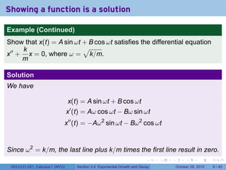 Showing a function is a solution

Example (Continued)
Show that x(t) = A sin ωt + B cos ωt satisfies the differential equation
     k                    √
x′′ + x = 0, where ω = k/m.
     m

Solution
We have

                                  x(t) = A sin ωt + B cos ωt
                                  x′ (t) = Aω cos ωt − Bω sin ωt
                              x′′ (t) = −Aω 2 sin ωt − Bω 2 cos ωt


Since ω 2 = k/m, the last line plus k/m times the first line result in zero.
                                                                           .    .   .        .      .      .

 V63.0121.021, Calculus I (NYU)      Section 3.4 Exponential Growth and Decay           October 28, 2010       8 / 40
 