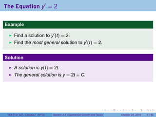The Equation y′ = 2

Example

      Find a solution to y′ (t) = 2.
      Find the most general solution to y′ (t) = 2.


Solution

      A solution is y(t) = 2t.
      The general solution is y = 2t + C.




                                                                        .    .   .        .      .      .

 V63.0121.021, Calculus I (NYU)   Section 3.4 Exponential Growth and Decay           October 28, 2010       9 / 40
 