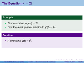 The Equation y′ = 2t



Example

      Find a solution to y′ (t) = 2t.
      Find the most general solution to y′ (t) = 2t.


Solution

      A solution is y(t) = t2 .




                                                                        .    .   .         .       .    .

 V63.0121.021, Calculus I (NYU)   Section 3.4 Exponential Growth and Decay           October 28, 2010   10 / 40
 