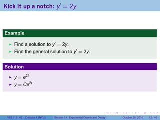 Kick it up a notch: y′ = 2y



Example

      Find a solution to y′ = 2y.
      Find the general solution to y′ = 2y.


Solution

      y = e2t
      y = Ce2t




                                                                        .    .   .         .       .    .

 V63.0121.021, Calculus I (NYU)   Section 3.4 Exponential Growth and Decay           October 28, 2010   12 / 40
 