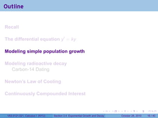Outline


Recall

The differential equation y′ = ky

Modeling simple population growth

Modeling radioactive decay
  Carbon-14 Dating

Newton’s Law of Cooling

Continuously Compounded Interest


                                                                        .    .   .         .       .    .

 V63.0121.021, Calculus I (NYU)   Section 3.4 Exponential Growth and Decay           October 28, 2010   16 / 40
 